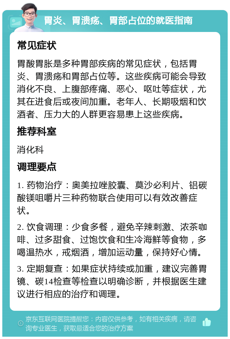 胃炎、胃溃疡、胃部占位的就医指南 常见症状 胃酸胃胀是多种胃部疾病的常见症状，包括胃炎、胃溃疡和胃部占位等。这些疾病可能会导致消化不良、上腹部疼痛、恶心、呕吐等症状，尤其在进食后或夜间加重。老年人、长期吸烟和饮酒者、压力大的人群更容易患上这些疾病。 推荐科室 消化科 调理要点 1. 药物治疗：奥美拉唑胶囊、莫沙必利片、铝碳酸镁咀嚼片三种药物联合使用可以有效改善症状。 2. 饮食调理：少食多餐，避免辛辣刺激、浓茶咖啡、过多甜食、过饱饮食和生冷海鲜等食物，多喝温热水，戒烟酒，增加运动量，保持好心情。 3. 定期复查：如果症状持续或加重，建议完善胃镜、碳14检查等检查以明确诊断，并根据医生建议进行相应的治疗和调理。