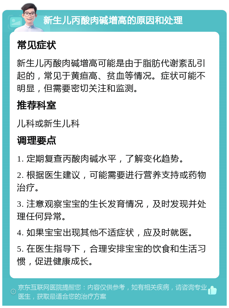 新生儿丙酸肉碱增高的原因和处理 常见症状 新生儿丙酸肉碱增高可能是由于脂肪代谢紊乱引起的，常见于黄疸高、贫血等情况。症状可能不明显，但需要密切关注和监测。 推荐科室 儿科或新生儿科 调理要点 1. 定期复查丙酸肉碱水平，了解变化趋势。 2. 根据医生建议，可能需要进行营养支持或药物治疗。 3. 注意观察宝宝的生长发育情况，及时发现并处理任何异常。 4. 如果宝宝出现其他不适症状，应及时就医。 5. 在医生指导下，合理安排宝宝的饮食和生活习惯，促进健康成长。