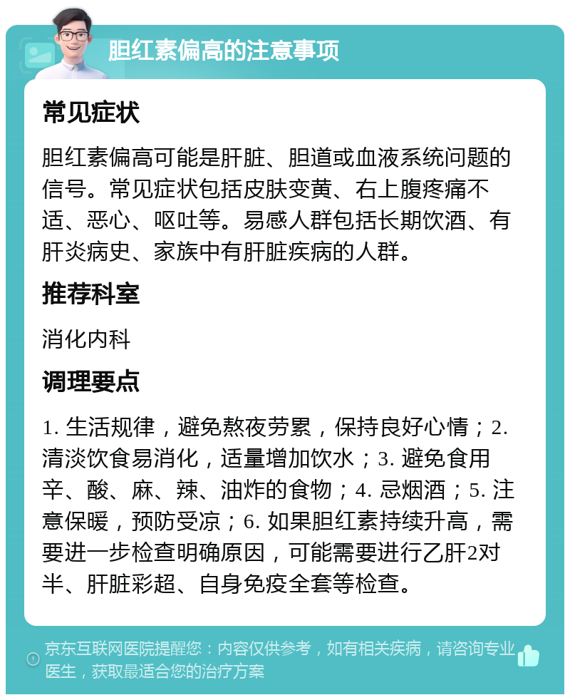 胆红素偏高的注意事项 常见症状 胆红素偏高可能是肝脏、胆道或血液系统问题的信号。常见症状包括皮肤变黄、右上腹疼痛不适、恶心、呕吐等。易感人群包括长期饮酒、有肝炎病史、家族中有肝脏疾病的人群。 推荐科室 消化内科 调理要点 1. 生活规律，避免熬夜劳累，保持良好心情；2. 清淡饮食易消化，适量增加饮水；3. 避免食用辛、酸、麻、辣、油炸的食物；4. 忌烟酒；5. 注意保暖，预防受凉；6. 如果胆红素持续升高，需要进一步检查明确原因，可能需要进行乙肝2对半、肝脏彩超、自身免疫全套等检查。