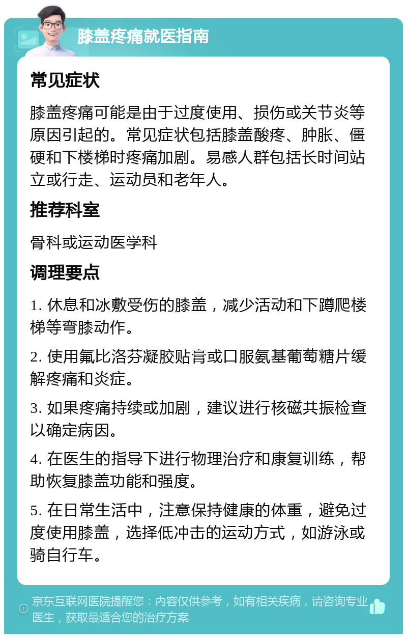 膝盖疼痛就医指南 常见症状 膝盖疼痛可能是由于过度使用、损伤或关节炎等原因引起的。常见症状包括膝盖酸疼、肿胀、僵硬和下楼梯时疼痛加剧。易感人群包括长时间站立或行走、运动员和老年人。 推荐科室 骨科或运动医学科 调理要点 1. 休息和冰敷受伤的膝盖，减少活动和下蹲爬楼梯等弯膝动作。 2. 使用氟比洛芬凝胶贴膏或口服氨基葡萄糖片缓解疼痛和炎症。 3. 如果疼痛持续或加剧，建议进行核磁共振检查以确定病因。 4. 在医生的指导下进行物理治疗和康复训练，帮助恢复膝盖功能和强度。 5. 在日常生活中，注意保持健康的体重，避免过度使用膝盖，选择低冲击的运动方式，如游泳或骑自行车。