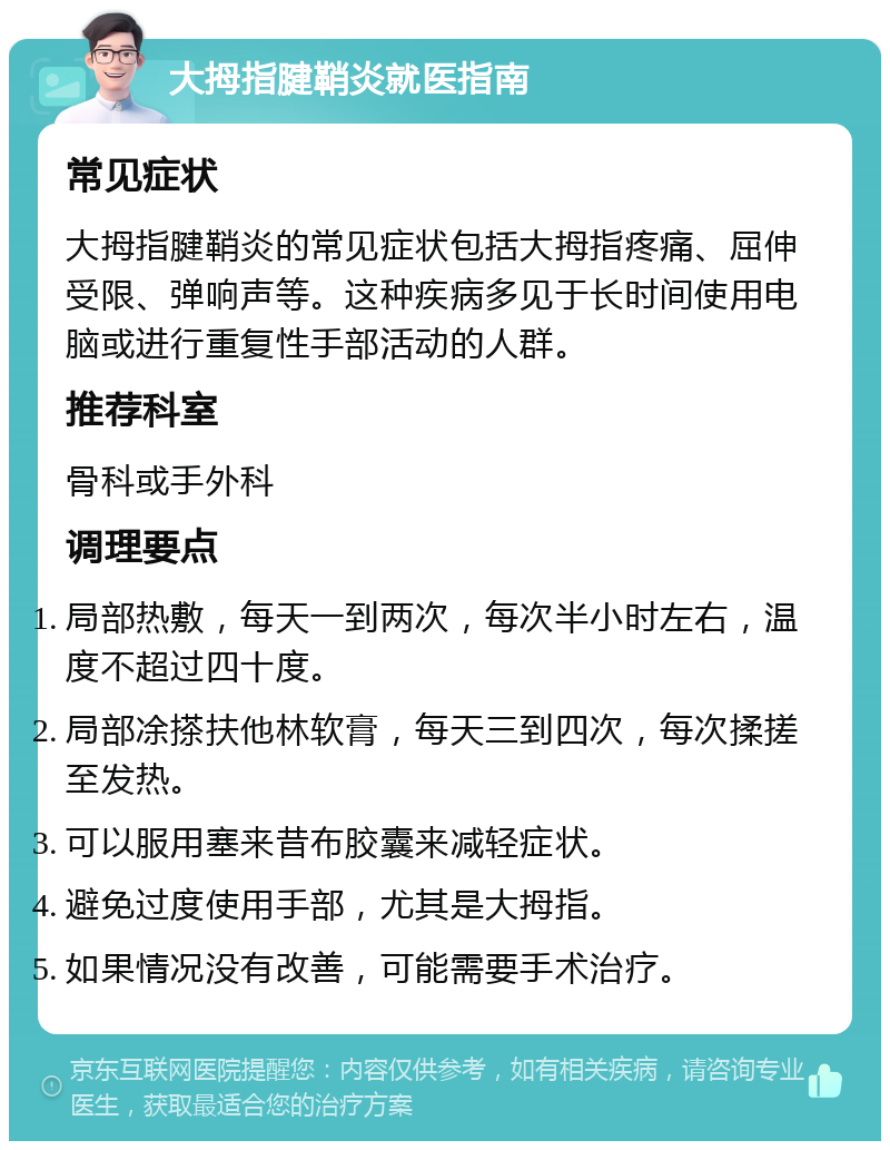 大拇指腱鞘炎就医指南 常见症状 大拇指腱鞘炎的常见症状包括大拇指疼痛、屈伸受限、弹响声等。这种疾病多见于长时间使用电脑或进行重复性手部活动的人群。 推荐科室 骨科或手外科 调理要点 局部热敷，每天一到两次，每次半小时左右，温度不超过四十度。 局部凃搽扶他林软膏，每天三到四次，每次揉搓至发热。 可以服用塞来昔布胶囊来减轻症状。 避免过度使用手部，尤其是大拇指。 如果情况没有改善，可能需要手术治疗。