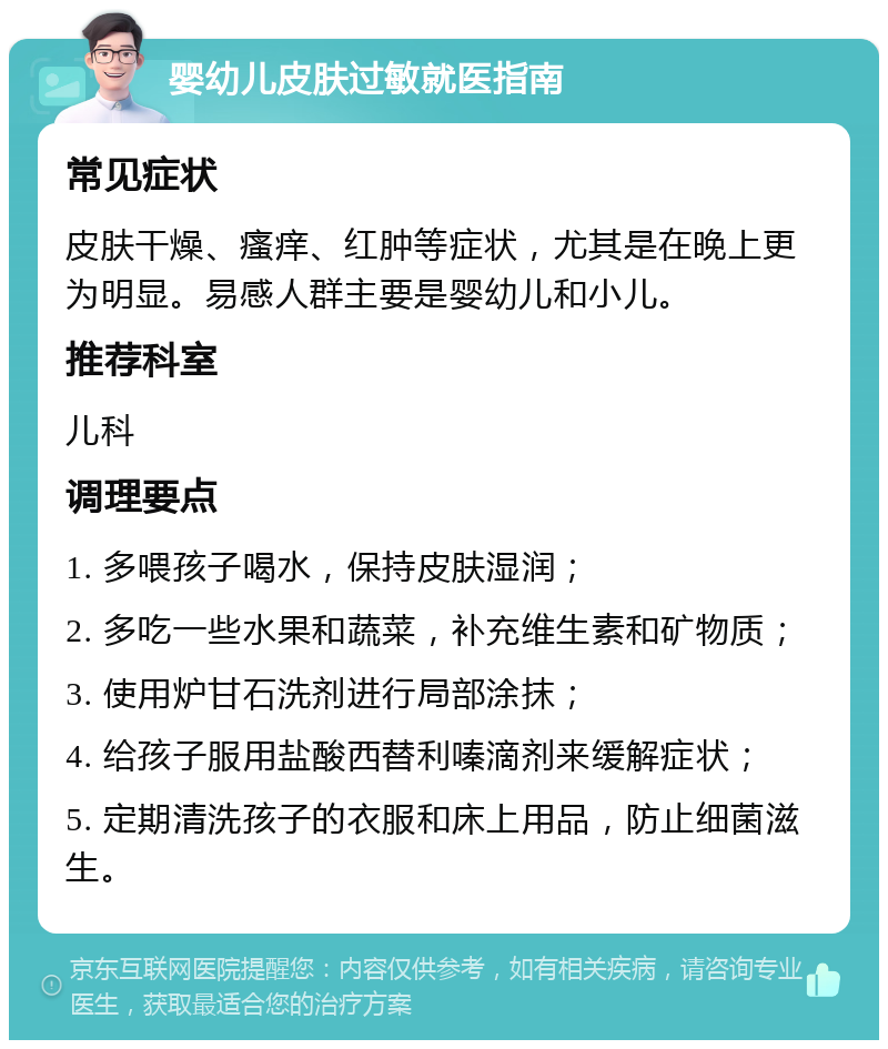 婴幼儿皮肤过敏就医指南 常见症状 皮肤干燥、瘙痒、红肿等症状，尤其是在晚上更为明显。易感人群主要是婴幼儿和小儿。 推荐科室 儿科 调理要点 1. 多喂孩子喝水，保持皮肤湿润； 2. 多吃一些水果和蔬菜，补充维生素和矿物质； 3. 使用炉甘石洗剂进行局部涂抹； 4. 给孩子服用盐酸西替利嗪滴剂来缓解症状； 5. 定期清洗孩子的衣服和床上用品，防止细菌滋生。