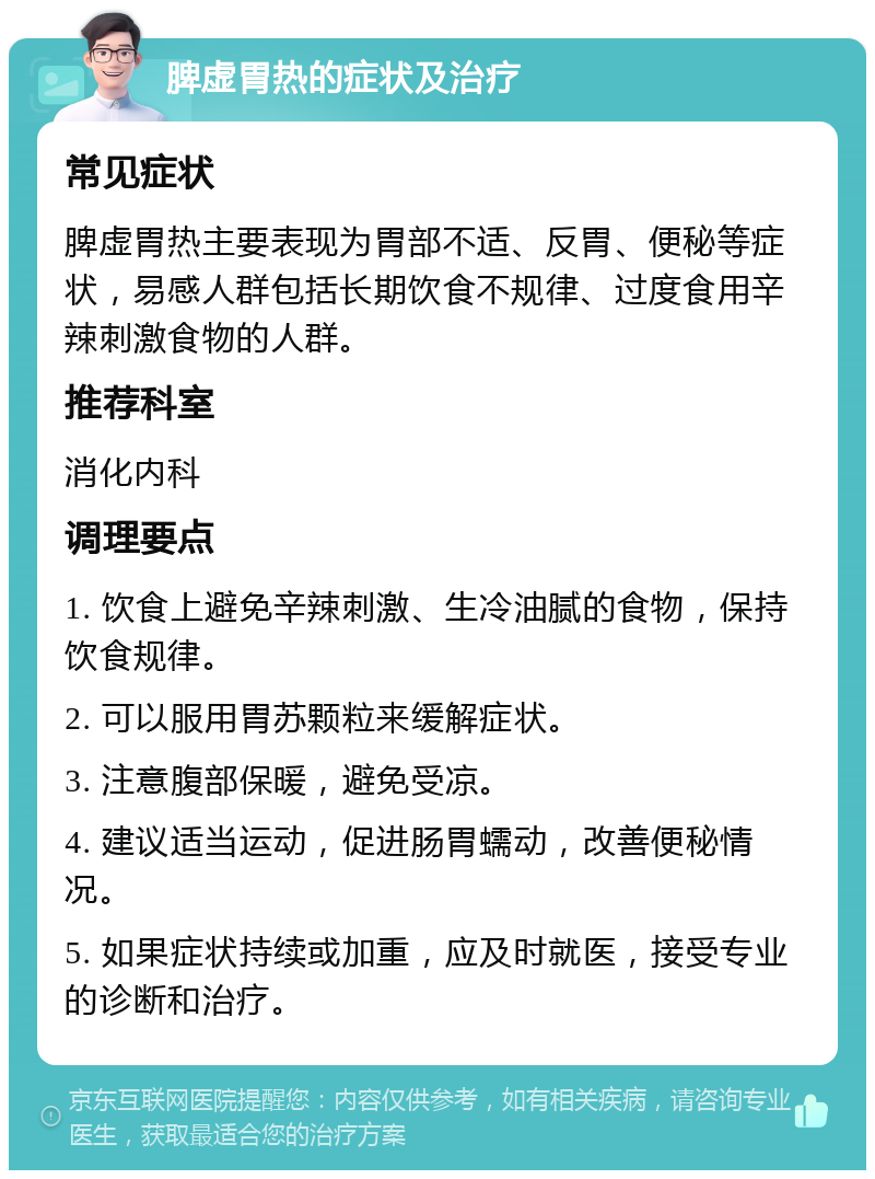 脾虚胃热的症状及治疗 常见症状 脾虚胃热主要表现为胃部不适、反胃、便秘等症状，易感人群包括长期饮食不规律、过度食用辛辣刺激食物的人群。 推荐科室 消化内科 调理要点 1. 饮食上避免辛辣刺激、生冷油腻的食物，保持饮食规律。 2. 可以服用胃苏颗粒来缓解症状。 3. 注意腹部保暖，避免受凉。 4. 建议适当运动，促进肠胃蠕动，改善便秘情况。 5. 如果症状持续或加重，应及时就医，接受专业的诊断和治疗。