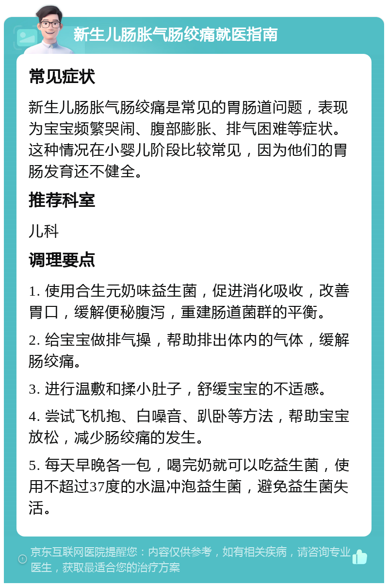 新生儿肠胀气肠绞痛就医指南 常见症状 新生儿肠胀气肠绞痛是常见的胃肠道问题，表现为宝宝频繁哭闹、腹部膨胀、排气困难等症状。这种情况在小婴儿阶段比较常见，因为他们的胃肠发育还不健全。 推荐科室 儿科 调理要点 1. 使用合生元奶味益生菌，促进消化吸收，改善胃口，缓解便秘腹泻，重建肠道菌群的平衡。 2. 给宝宝做排气操，帮助排出体内的气体，缓解肠绞痛。 3. 进行温敷和揉小肚子，舒缓宝宝的不适感。 4. 尝试飞机抱、白噪音、趴卧等方法，帮助宝宝放松，减少肠绞痛的发生。 5. 每天早晚各一包，喝完奶就可以吃益生菌，使用不超过37度的水温冲泡益生菌，避免益生菌失活。