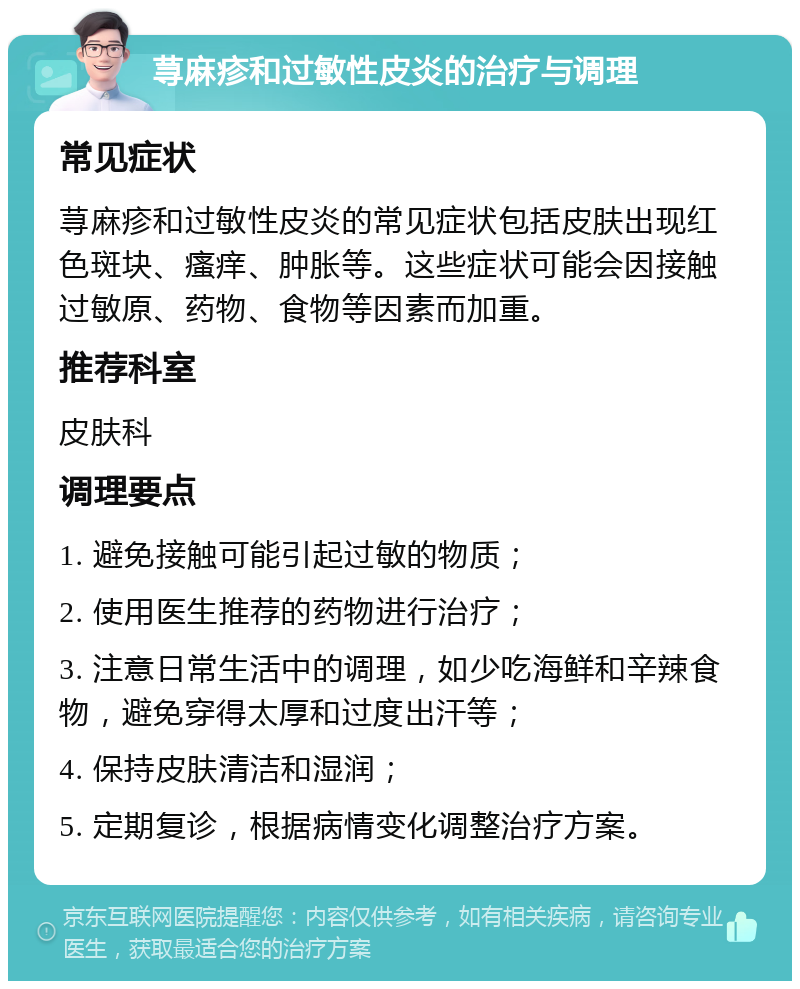 荨麻疹和过敏性皮炎的治疗与调理 常见症状 荨麻疹和过敏性皮炎的常见症状包括皮肤出现红色斑块、瘙痒、肿胀等。这些症状可能会因接触过敏原、药物、食物等因素而加重。 推荐科室 皮肤科 调理要点 1. 避免接触可能引起过敏的物质； 2. 使用医生推荐的药物进行治疗； 3. 注意日常生活中的调理，如少吃海鲜和辛辣食物，避免穿得太厚和过度出汗等； 4. 保持皮肤清洁和湿润； 5. 定期复诊，根据病情变化调整治疗方案。