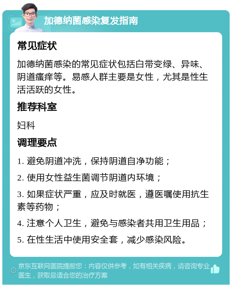 加德纳菌感染复发指南 常见症状 加德纳菌感染的常见症状包括白带变绿、异味、阴道瘙痒等。易感人群主要是女性，尤其是性生活活跃的女性。 推荐科室 妇科 调理要点 1. 避免阴道冲洗，保持阴道自净功能； 2. 使用女性益生菌调节阴道内环境； 3. 如果症状严重，应及时就医，遵医嘱使用抗生素等药物； 4. 注意个人卫生，避免与感染者共用卫生用品； 5. 在性生活中使用安全套，减少感染风险。