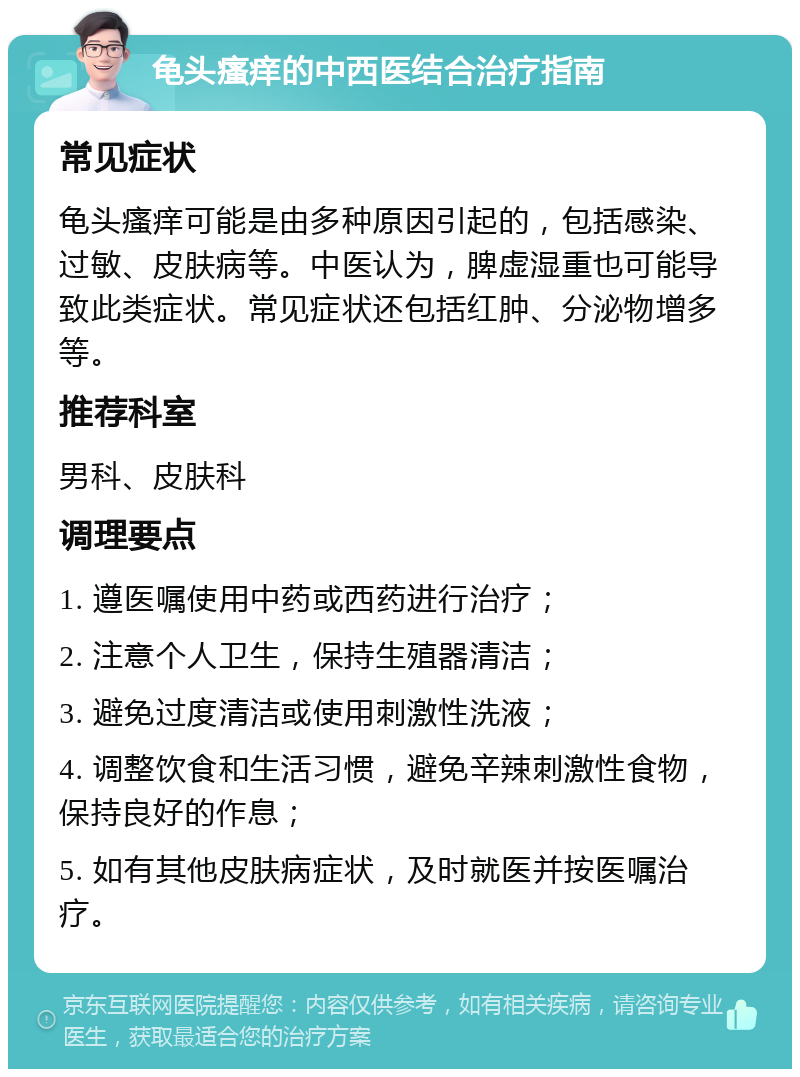 龟头瘙痒的中西医结合治疗指南 常见症状 龟头瘙痒可能是由多种原因引起的，包括感染、过敏、皮肤病等。中医认为，脾虚湿重也可能导致此类症状。常见症状还包括红肿、分泌物增多等。 推荐科室 男科、皮肤科 调理要点 1. 遵医嘱使用中药或西药进行治疗； 2. 注意个人卫生，保持生殖器清洁； 3. 避免过度清洁或使用刺激性洗液； 4. 调整饮食和生活习惯，避免辛辣刺激性食物，保持良好的作息； 5. 如有其他皮肤病症状，及时就医并按医嘱治疗。