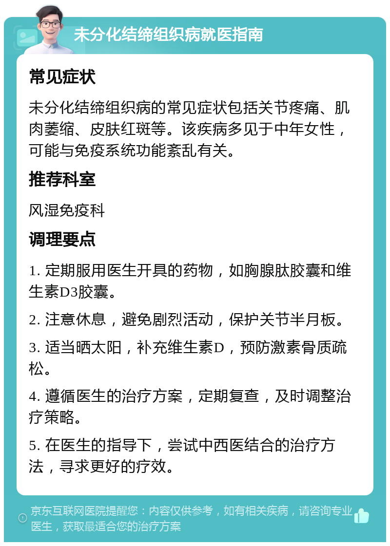 未分化结缔组织病就医指南 常见症状 未分化结缔组织病的常见症状包括关节疼痛、肌肉萎缩、皮肤红斑等。该疾病多见于中年女性，可能与免疫系统功能紊乱有关。 推荐科室 风湿免疫科 调理要点 1. 定期服用医生开具的药物，如胸腺肽胶囊和维生素D3胶囊。 2. 注意休息，避免剧烈活动，保护关节半月板。 3. 适当晒太阳，补充维生素D，预防激素骨质疏松。 4. 遵循医生的治疗方案，定期复查，及时调整治疗策略。 5. 在医生的指导下，尝试中西医结合的治疗方法，寻求更好的疗效。