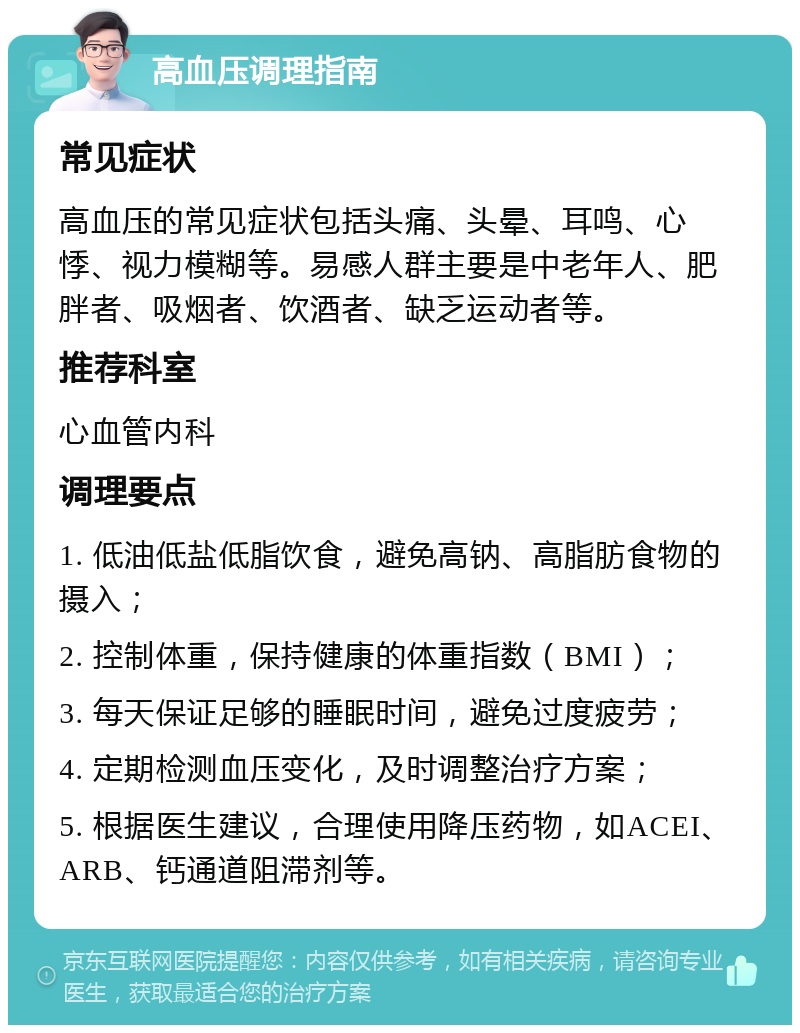 高血压调理指南 常见症状 高血压的常见症状包括头痛、头晕、耳鸣、心悸、视力模糊等。易感人群主要是中老年人、肥胖者、吸烟者、饮酒者、缺乏运动者等。 推荐科室 心血管内科 调理要点 1. 低油低盐低脂饮食，避免高钠、高脂肪食物的摄入； 2. 控制体重，保持健康的体重指数（BMI）； 3. 每天保证足够的睡眠时间，避免过度疲劳； 4. 定期检测血压变化，及时调整治疗方案； 5. 根据医生建议，合理使用降压药物，如ACEI、ARB、钙通道阻滞剂等。