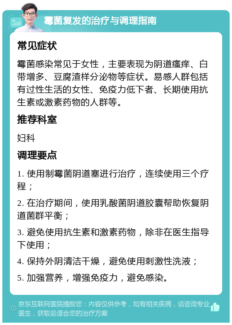 霉菌复发的治疗与调理指南 常见症状 霉菌感染常见于女性，主要表现为阴道瘙痒、白带增多、豆腐渣样分泌物等症状。易感人群包括有过性生活的女性、免疫力低下者、长期使用抗生素或激素药物的人群等。 推荐科室 妇科 调理要点 1. 使用制霉菌阴道塞进行治疗，连续使用三个疗程； 2. 在治疗期间，使用乳酸菌阴道胶囊帮助恢复阴道菌群平衡； 3. 避免使用抗生素和激素药物，除非在医生指导下使用； 4. 保持外阴清洁干燥，避免使用刺激性洗液； 5. 加强营养，增强免疫力，避免感染。