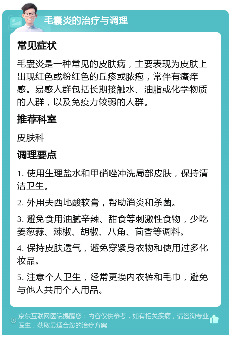 毛囊炎的治疗与调理 常见症状 毛囊炎是一种常见的皮肤病，主要表现为皮肤上出现红色或粉红色的丘疹或脓疱，常伴有瘙痒感。易感人群包括长期接触水、油脂或化学物质的人群，以及免疫力较弱的人群。 推荐科室 皮肤科 调理要点 1. 使用生理盐水和甲硝唑冲洗局部皮肤，保持清洁卫生。 2. 外用夫西地酸软膏，帮助消炎和杀菌。 3. 避免食用油腻辛辣、甜食等刺激性食物，少吃姜葱蒜、辣椒、胡椒、八角、茴香等调料。 4. 保持皮肤透气，避免穿紧身衣物和使用过多化妆品。 5. 注意个人卫生，经常更换内衣裤和毛巾，避免与他人共用个人用品。