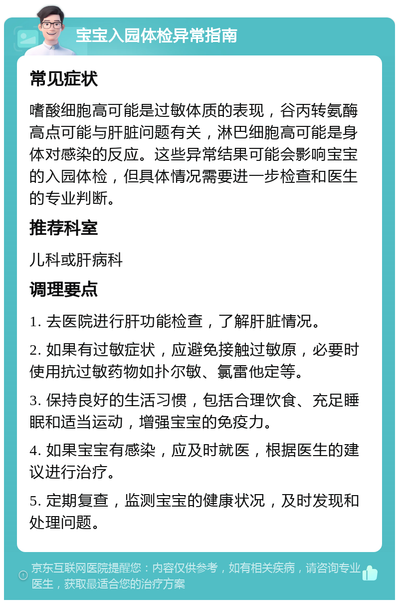 宝宝入园体检异常指南 常见症状 嗜酸细胞高可能是过敏体质的表现，谷丙转氨酶高点可能与肝脏问题有关，淋巴细胞高可能是身体对感染的反应。这些异常结果可能会影响宝宝的入园体检，但具体情况需要进一步检查和医生的专业判断。 推荐科室 儿科或肝病科 调理要点 1. 去医院进行肝功能检查，了解肝脏情况。 2. 如果有过敏症状，应避免接触过敏原，必要时使用抗过敏药物如扑尔敏、氯雷他定等。 3. 保持良好的生活习惯，包括合理饮食、充足睡眠和适当运动，增强宝宝的免疫力。 4. 如果宝宝有感染，应及时就医，根据医生的建议进行治疗。 5. 定期复查，监测宝宝的健康状况，及时发现和处理问题。