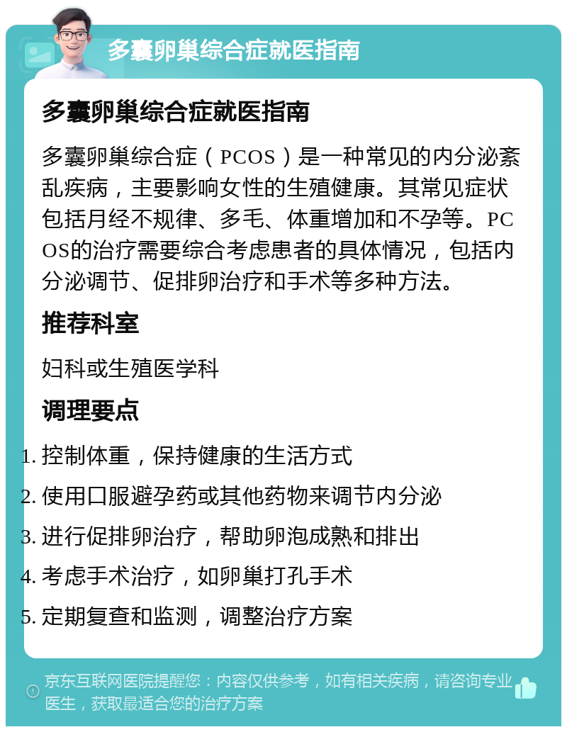 多囊卵巢综合症就医指南 多囊卵巢综合症就医指南 多囊卵巢综合症（PCOS）是一种常见的内分泌紊乱疾病，主要影响女性的生殖健康。其常见症状包括月经不规律、多毛、体重增加和不孕等。PCOS的治疗需要综合考虑患者的具体情况，包括内分泌调节、促排卵治疗和手术等多种方法。 推荐科室 妇科或生殖医学科 调理要点 控制体重，保持健康的生活方式 使用口服避孕药或其他药物来调节内分泌 进行促排卵治疗，帮助卵泡成熟和排出 考虑手术治疗，如卵巢打孔手术 定期复查和监测，调整治疗方案