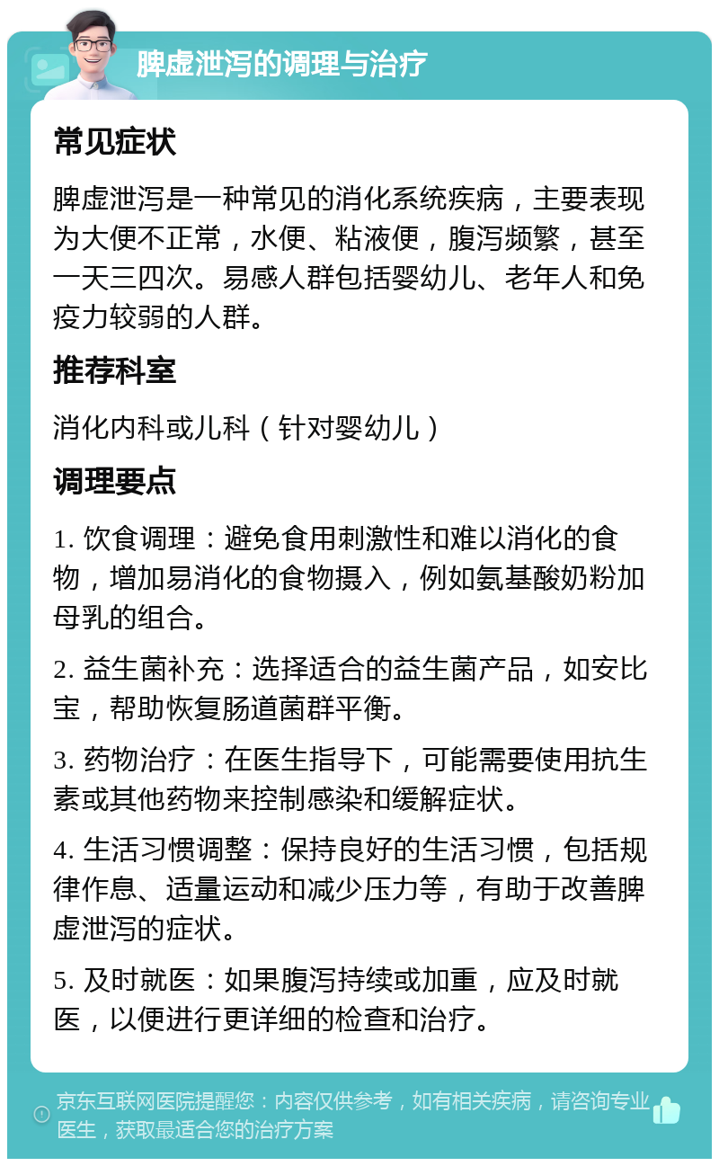 脾虚泄泻的调理与治疗 常见症状 脾虚泄泻是一种常见的消化系统疾病，主要表现为大便不正常，水便、粘液便，腹泻频繁，甚至一天三四次。易感人群包括婴幼儿、老年人和免疫力较弱的人群。 推荐科室 消化内科或儿科（针对婴幼儿） 调理要点 1. 饮食调理：避免食用刺激性和难以消化的食物，增加易消化的食物摄入，例如氨基酸奶粉加母乳的组合。 2. 益生菌补充：选择适合的益生菌产品，如安比宝，帮助恢复肠道菌群平衡。 3. 药物治疗：在医生指导下，可能需要使用抗生素或其他药物来控制感染和缓解症状。 4. 生活习惯调整：保持良好的生活习惯，包括规律作息、适量运动和减少压力等，有助于改善脾虚泄泻的症状。 5. 及时就医：如果腹泻持续或加重，应及时就医，以便进行更详细的检查和治疗。