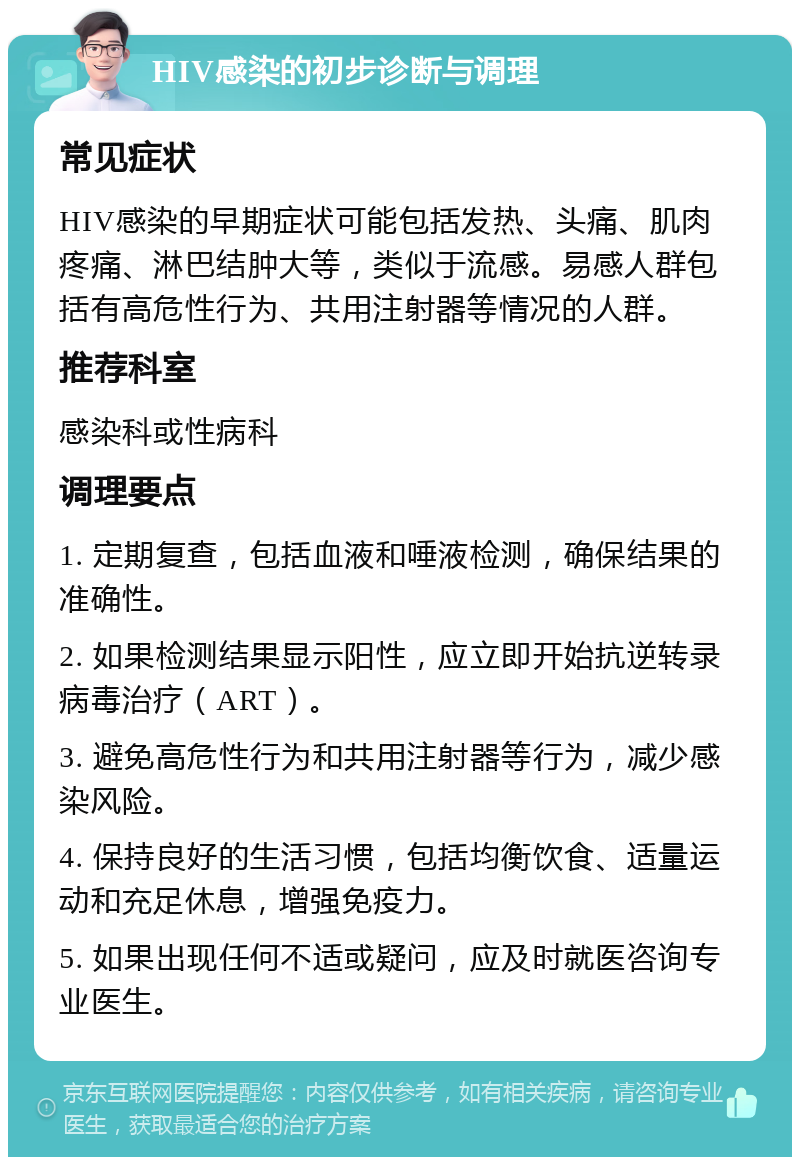 HIV感染的初步诊断与调理 常见症状 HIV感染的早期症状可能包括发热、头痛、肌肉疼痛、淋巴结肿大等，类似于流感。易感人群包括有高危性行为、共用注射器等情况的人群。 推荐科室 感染科或性病科 调理要点 1. 定期复查，包括血液和唾液检测，确保结果的准确性。 2. 如果检测结果显示阳性，应立即开始抗逆转录病毒治疗（ART）。 3. 避免高危性行为和共用注射器等行为，减少感染风险。 4. 保持良好的生活习惯，包括均衡饮食、适量运动和充足休息，增强免疫力。 5. 如果出现任何不适或疑问，应及时就医咨询专业医生。