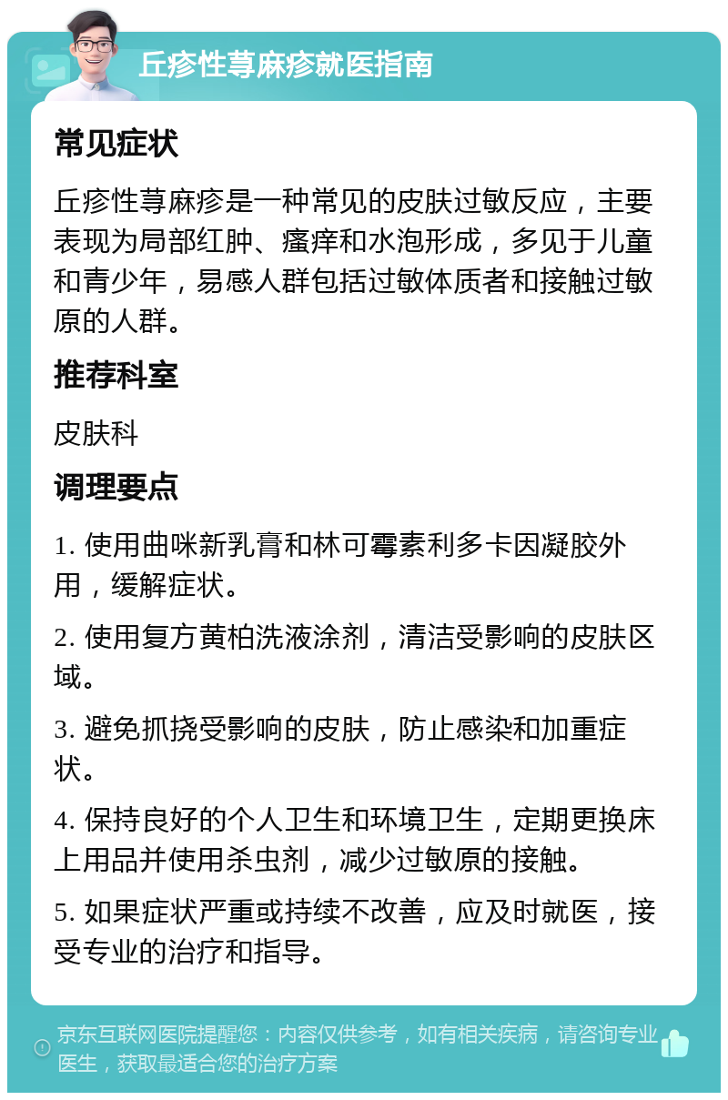 丘疹性荨麻疹就医指南 常见症状 丘疹性荨麻疹是一种常见的皮肤过敏反应，主要表现为局部红肿、瘙痒和水泡形成，多见于儿童和青少年，易感人群包括过敏体质者和接触过敏原的人群。 推荐科室 皮肤科 调理要点 1. 使用曲咪新乳膏和林可霉素利多卡因凝胶外用，缓解症状。 2. 使用复方黄柏洗液涂剂，清洁受影响的皮肤区域。 3. 避免抓挠受影响的皮肤，防止感染和加重症状。 4. 保持良好的个人卫生和环境卫生，定期更换床上用品并使用杀虫剂，减少过敏原的接触。 5. 如果症状严重或持续不改善，应及时就医，接受专业的治疗和指导。