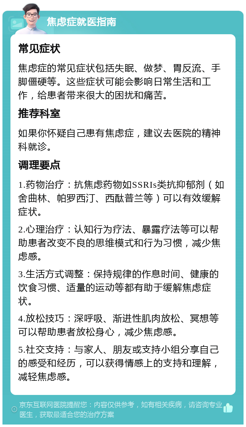 焦虑症就医指南 常见症状 焦虑症的常见症状包括失眠、做梦、胃反流、手脚僵硬等。这些症状可能会影响日常生活和工作，给患者带来很大的困扰和痛苦。 推荐科室 如果你怀疑自己患有焦虑症，建议去医院的精神科就诊。 调理要点 1.药物治疗：抗焦虑药物如SSRIs类抗抑郁剂（如舍曲林、帕罗西汀、西酞普兰等）可以有效缓解症状。 2.心理治疗：认知行为疗法、暴露疗法等可以帮助患者改变不良的思维模式和行为习惯，减少焦虑感。 3.生活方式调整：保持规律的作息时间、健康的饮食习惯、适量的运动等都有助于缓解焦虑症状。 4.放松技巧：深呼吸、渐进性肌肉放松、冥想等可以帮助患者放松身心，减少焦虑感。 5.社交支持：与家人、朋友或支持小组分享自己的感受和经历，可以获得情感上的支持和理解，减轻焦虑感。