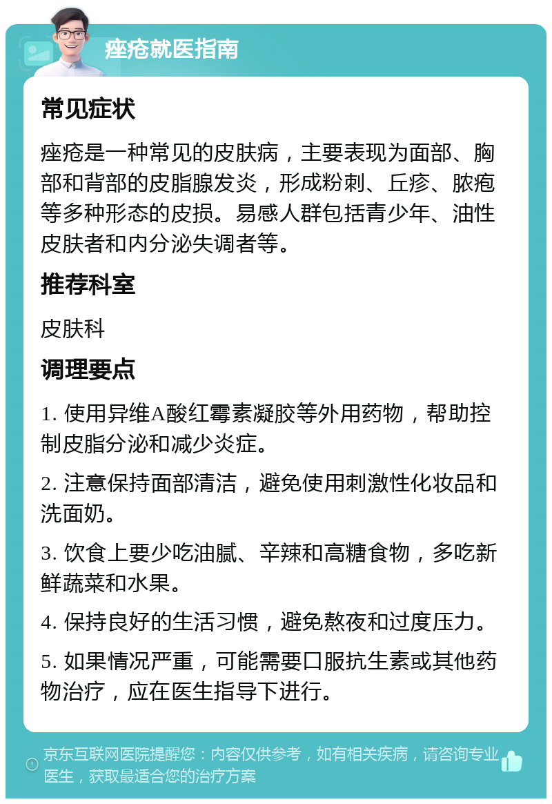 痤疮就医指南 常见症状 痤疮是一种常见的皮肤病，主要表现为面部、胸部和背部的皮脂腺发炎，形成粉刺、丘疹、脓疱等多种形态的皮损。易感人群包括青少年、油性皮肤者和内分泌失调者等。 推荐科室 皮肤科 调理要点 1. 使用异维A酸红霉素凝胶等外用药物，帮助控制皮脂分泌和减少炎症。 2. 注意保持面部清洁，避免使用刺激性化妆品和洗面奶。 3. 饮食上要少吃油腻、辛辣和高糖食物，多吃新鲜蔬菜和水果。 4. 保持良好的生活习惯，避免熬夜和过度压力。 5. 如果情况严重，可能需要口服抗生素或其他药物治疗，应在医生指导下进行。