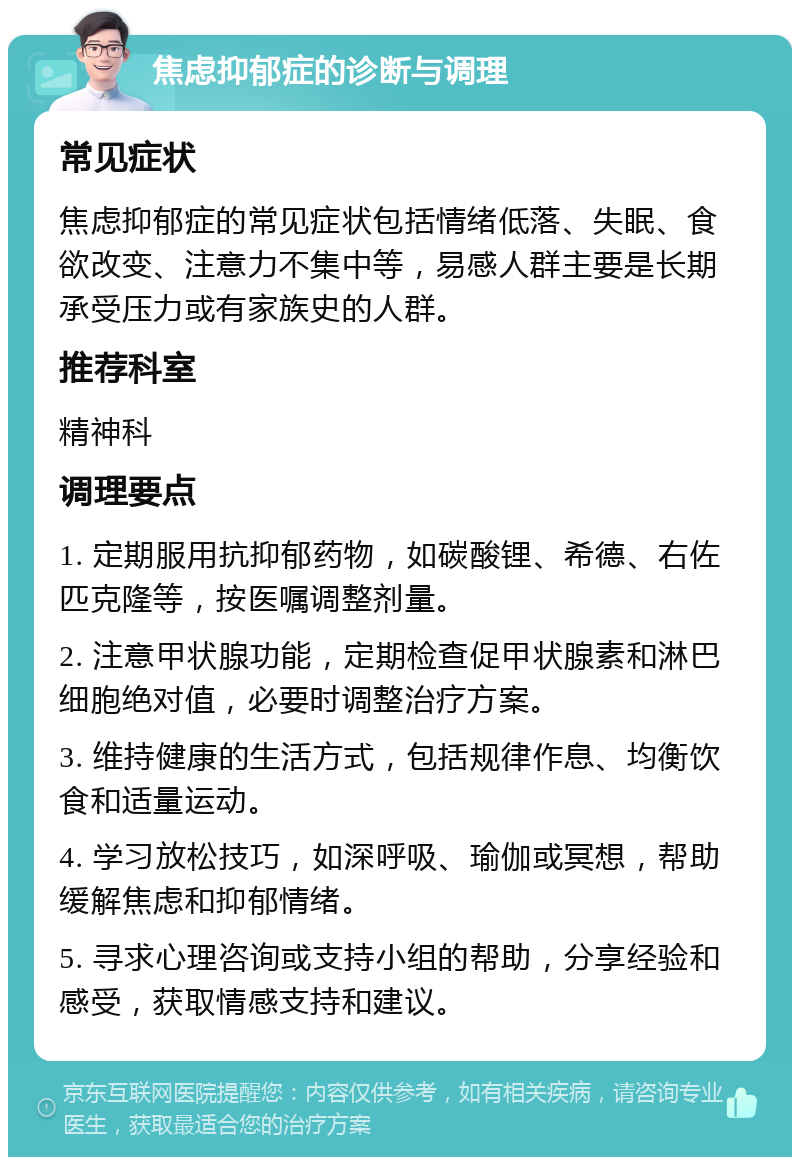 焦虑抑郁症的诊断与调理 常见症状 焦虑抑郁症的常见症状包括情绪低落、失眠、食欲改变、注意力不集中等，易感人群主要是长期承受压力或有家族史的人群。 推荐科室 精神科 调理要点 1. 定期服用抗抑郁药物，如碳酸锂、希德、右佐匹克隆等，按医嘱调整剂量。 2. 注意甲状腺功能，定期检查促甲状腺素和淋巴细胞绝对值，必要时调整治疗方案。 3. 维持健康的生活方式，包括规律作息、均衡饮食和适量运动。 4. 学习放松技巧，如深呼吸、瑜伽或冥想，帮助缓解焦虑和抑郁情绪。 5. 寻求心理咨询或支持小组的帮助，分享经验和感受，获取情感支持和建议。