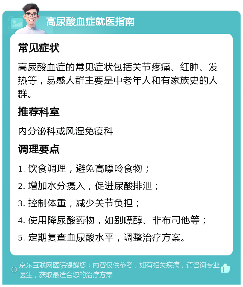 高尿酸血症就医指南 常见症状 高尿酸血症的常见症状包括关节疼痛、红肿、发热等，易感人群主要是中老年人和有家族史的人群。 推荐科室 内分泌科或风湿免疫科 调理要点 1. 饮食调理，避免高嘌呤食物； 2. 增加水分摄入，促进尿酸排泄； 3. 控制体重，减少关节负担； 4. 使用降尿酸药物，如别嘌醇、非布司他等； 5. 定期复查血尿酸水平，调整治疗方案。