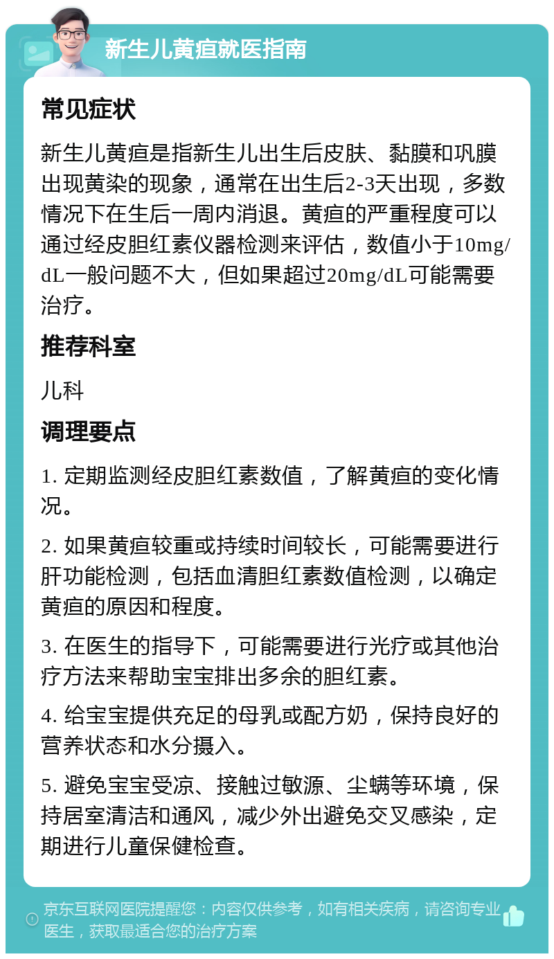 新生儿黄疸就医指南 常见症状 新生儿黄疸是指新生儿出生后皮肤、黏膜和巩膜出现黄染的现象，通常在出生后2-3天出现，多数情况下在生后一周内消退。黄疸的严重程度可以通过经皮胆红素仪器检测来评估，数值小于10mg/dL一般问题不大，但如果超过20mg/dL可能需要治疗。 推荐科室 儿科 调理要点 1. 定期监测经皮胆红素数值，了解黄疸的变化情况。 2. 如果黄疸较重或持续时间较长，可能需要进行肝功能检测，包括血清胆红素数值检测，以确定黄疸的原因和程度。 3. 在医生的指导下，可能需要进行光疗或其他治疗方法来帮助宝宝排出多余的胆红素。 4. 给宝宝提供充足的母乳或配方奶，保持良好的营养状态和水分摄入。 5. 避免宝宝受凉、接触过敏源、尘螨等环境，保持居室清洁和通风，减少外出避免交叉感染，定期进行儿童保健检查。