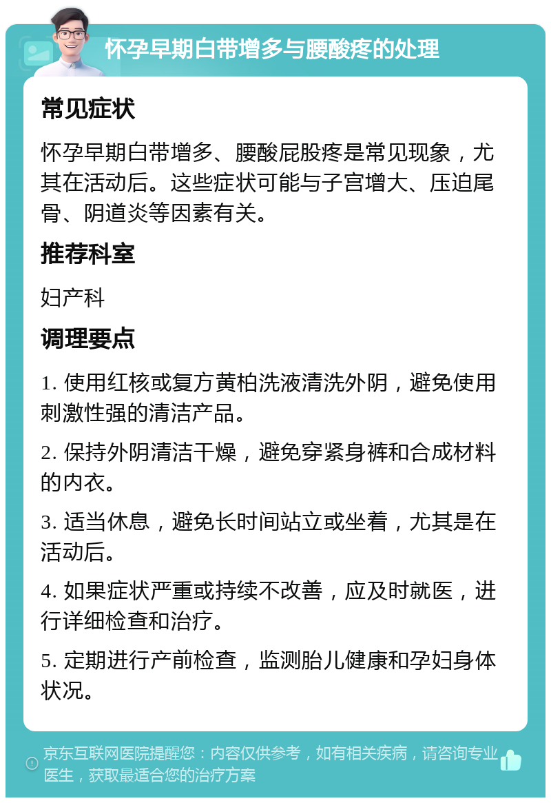 怀孕早期白带增多与腰酸疼的处理 常见症状 怀孕早期白带增多、腰酸屁股疼是常见现象，尤其在活动后。这些症状可能与子宫增大、压迫尾骨、阴道炎等因素有关。 推荐科室 妇产科 调理要点 1. 使用红核或复方黄柏洗液清洗外阴，避免使用刺激性强的清洁产品。 2. 保持外阴清洁干燥，避免穿紧身裤和合成材料的内衣。 3. 适当休息，避免长时间站立或坐着，尤其是在活动后。 4. 如果症状严重或持续不改善，应及时就医，进行详细检查和治疗。 5. 定期进行产前检查，监测胎儿健康和孕妇身体状况。