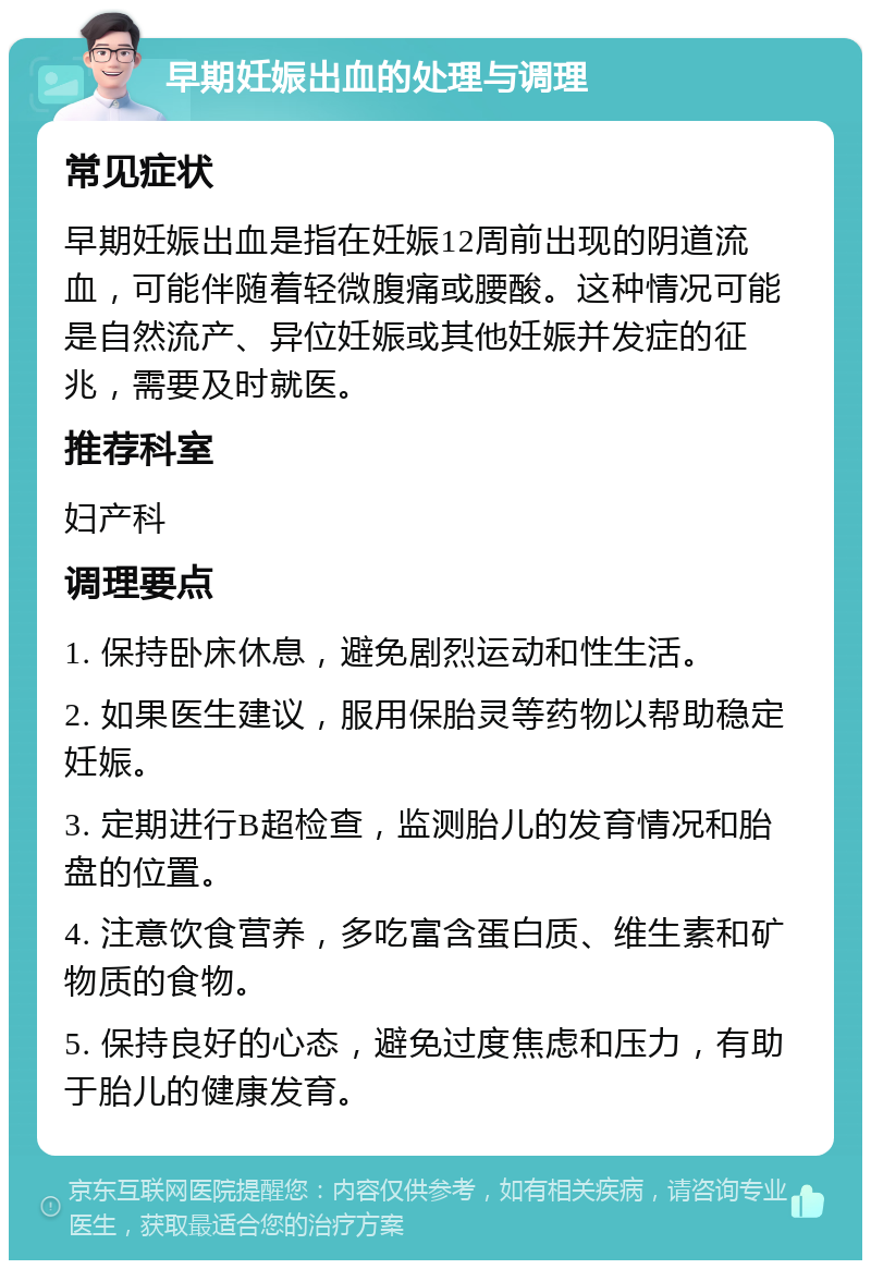 早期妊娠出血的处理与调理 常见症状 早期妊娠出血是指在妊娠12周前出现的阴道流血，可能伴随着轻微腹痛或腰酸。这种情况可能是自然流产、异位妊娠或其他妊娠并发症的征兆，需要及时就医。 推荐科室 妇产科 调理要点 1. 保持卧床休息，避免剧烈运动和性生活。 2. 如果医生建议，服用保胎灵等药物以帮助稳定妊娠。 3. 定期进行B超检查，监测胎儿的发育情况和胎盘的位置。 4. 注意饮食营养，多吃富含蛋白质、维生素和矿物质的食物。 5. 保持良好的心态，避免过度焦虑和压力，有助于胎儿的健康发育。