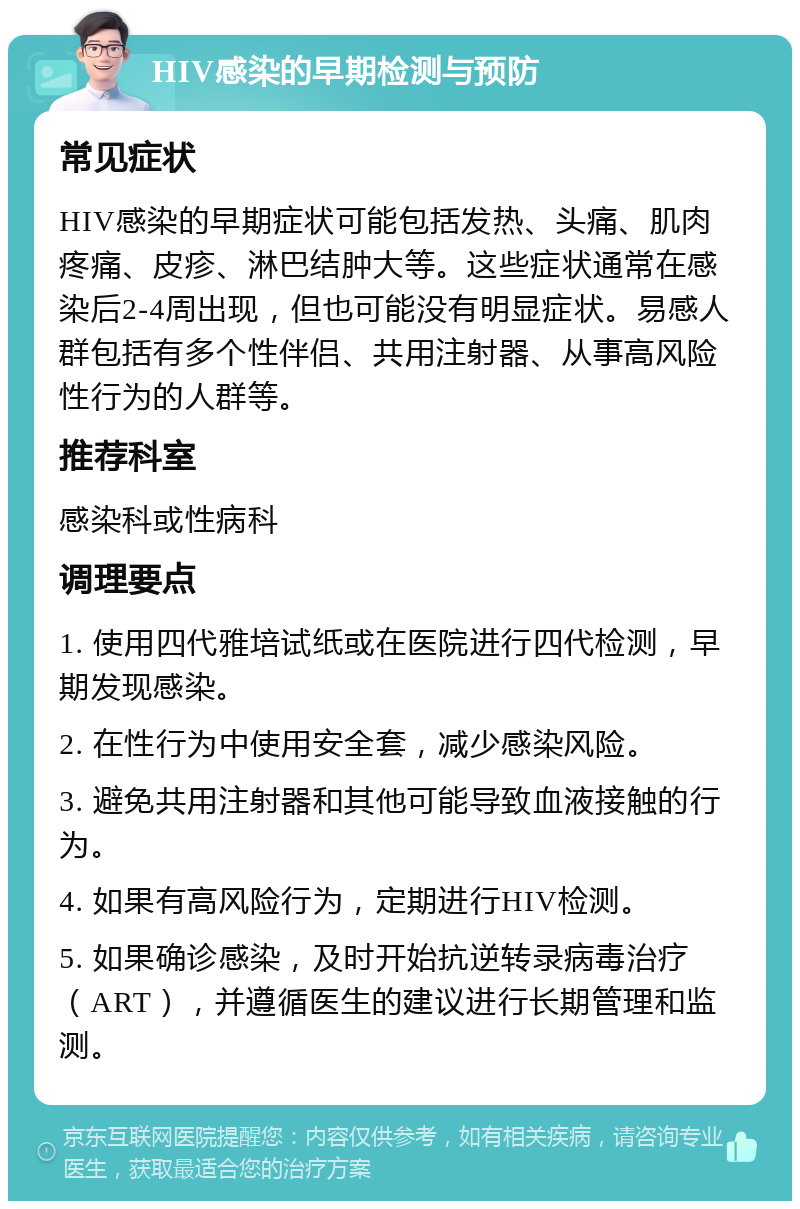 HIV感染的早期检测与预防 常见症状 HIV感染的早期症状可能包括发热、头痛、肌肉疼痛、皮疹、淋巴结肿大等。这些症状通常在感染后2-4周出现，但也可能没有明显症状。易感人群包括有多个性伴侣、共用注射器、从事高风险性行为的人群等。 推荐科室 感染科或性病科 调理要点 1. 使用四代雅培试纸或在医院进行四代检测，早期发现感染。 2. 在性行为中使用安全套，减少感染风险。 3. 避免共用注射器和其他可能导致血液接触的行为。 4. 如果有高风险行为，定期进行HIV检测。 5. 如果确诊感染，及时开始抗逆转录病毒治疗（ART），并遵循医生的建议进行长期管理和监测。