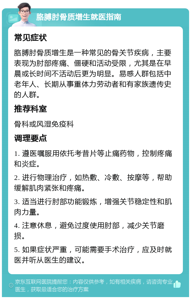 胳膊肘骨质增生就医指南 常见症状 胳膊肘骨质增生是一种常见的骨关节疾病，主要表现为肘部疼痛、僵硬和活动受限，尤其是在早晨或长时间不活动后更为明显。易感人群包括中老年人、长期从事重体力劳动者和有家族遗传史的人群。 推荐科室 骨科或风湿免疫科 调理要点 1. 遵医嘱服用依托考昔片等止痛药物，控制疼痛和炎症。 2. 进行物理治疗，如热敷、冷敷、按摩等，帮助缓解肌肉紧张和疼痛。 3. 适当进行肘部功能锻炼，增强关节稳定性和肌肉力量。 4. 注意休息，避免过度使用肘部，减少关节磨损。 5. 如果症状严重，可能需要手术治疗，应及时就医并听从医生的建议。