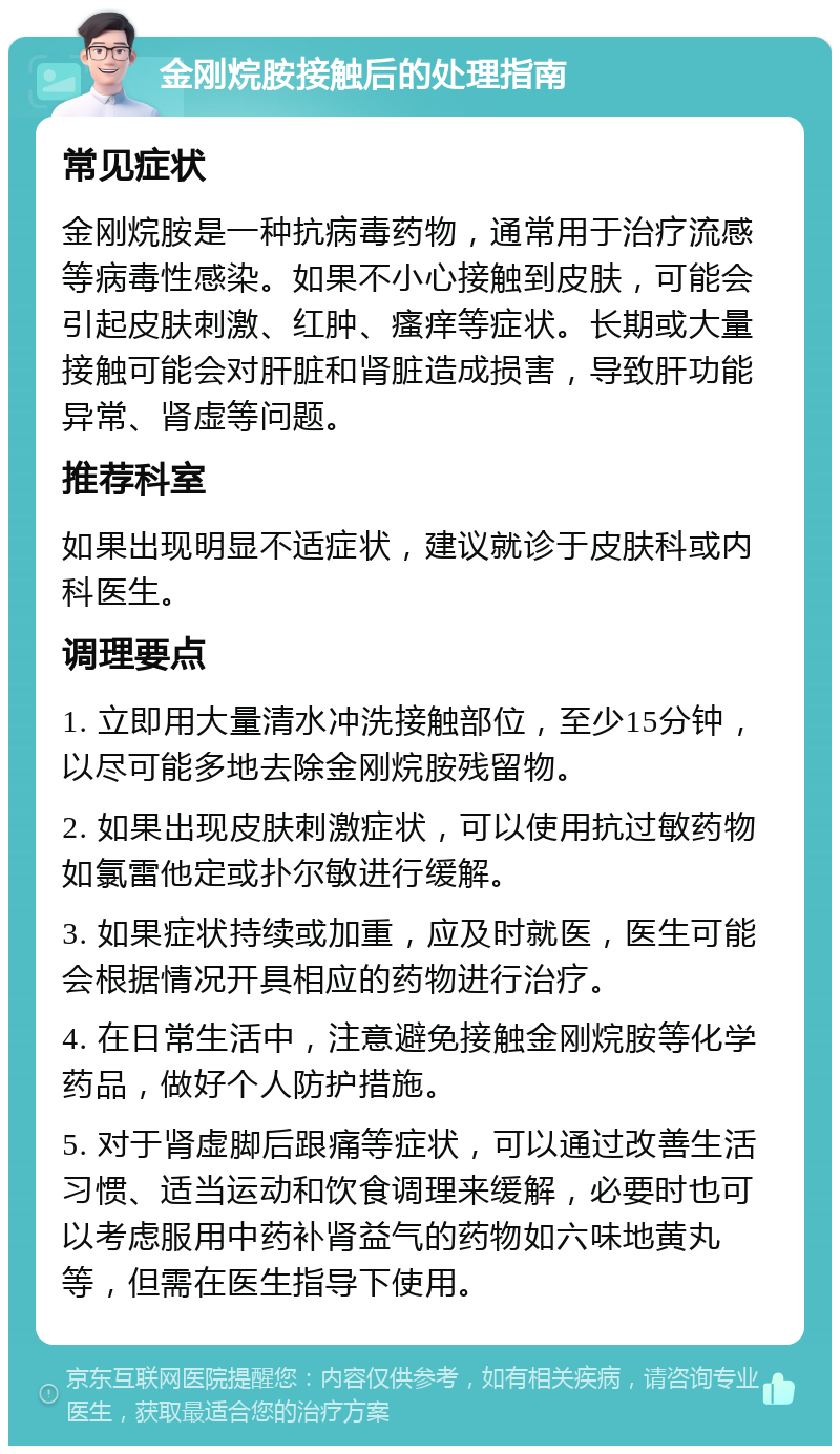 金刚烷胺接触后的处理指南 常见症状 金刚烷胺是一种抗病毒药物，通常用于治疗流感等病毒性感染。如果不小心接触到皮肤，可能会引起皮肤刺激、红肿、瘙痒等症状。长期或大量接触可能会对肝脏和肾脏造成损害，导致肝功能异常、肾虚等问题。 推荐科室 如果出现明显不适症状，建议就诊于皮肤科或内科医生。 调理要点 1. 立即用大量清水冲洗接触部位，至少15分钟，以尽可能多地去除金刚烷胺残留物。 2. 如果出现皮肤刺激症状，可以使用抗过敏药物如氯雷他定或扑尔敏进行缓解。 3. 如果症状持续或加重，应及时就医，医生可能会根据情况开具相应的药物进行治疗。 4. 在日常生活中，注意避免接触金刚烷胺等化学药品，做好个人防护措施。 5. 对于肾虚脚后跟痛等症状，可以通过改善生活习惯、适当运动和饮食调理来缓解，必要时也可以考虑服用中药补肾益气的药物如六味地黄丸等，但需在医生指导下使用。