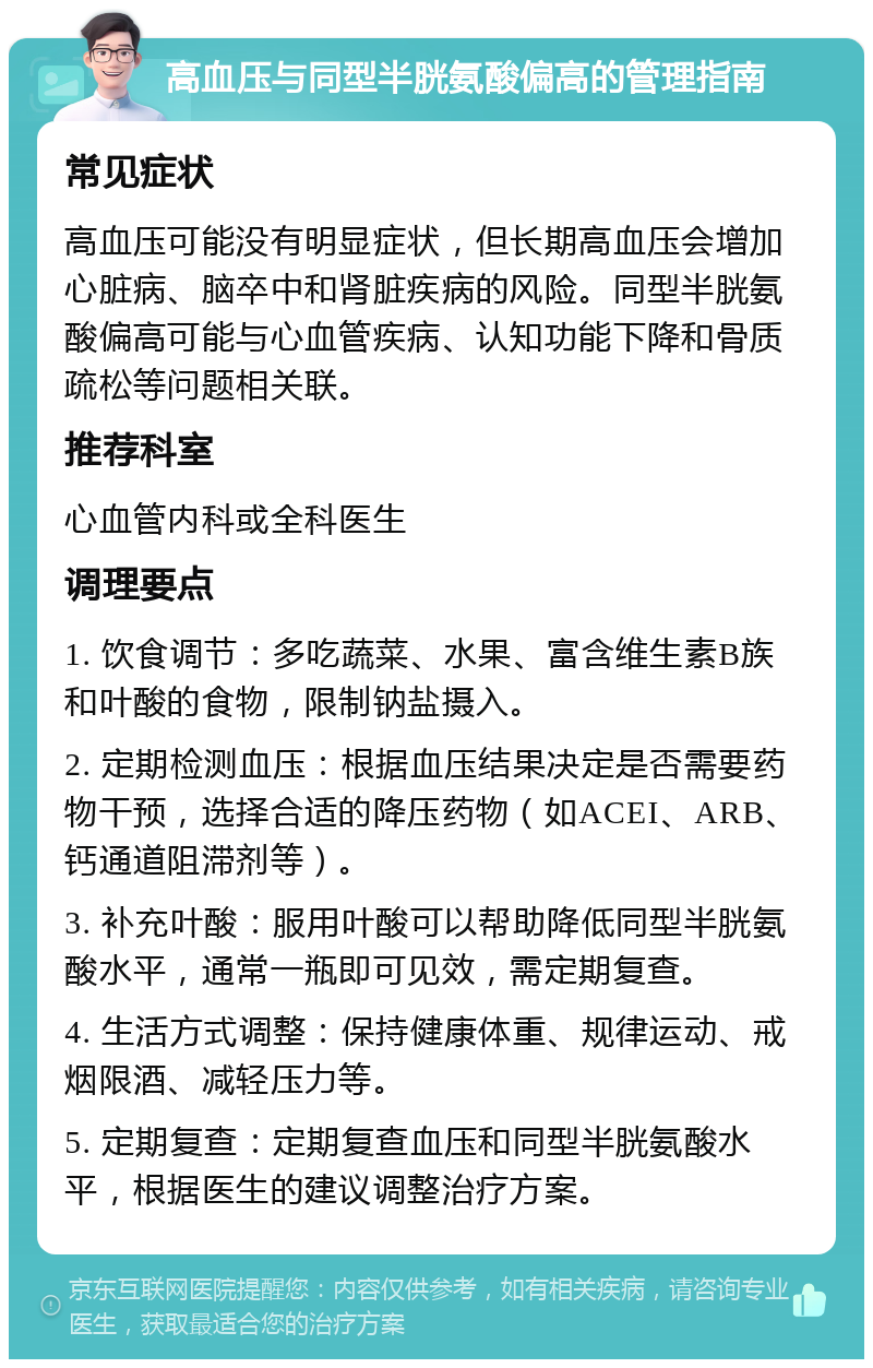 高血压与同型半胱氨酸偏高的管理指南 常见症状 高血压可能没有明显症状，但长期高血压会增加心脏病、脑卒中和肾脏疾病的风险。同型半胱氨酸偏高可能与心血管疾病、认知功能下降和骨质疏松等问题相关联。 推荐科室 心血管内科或全科医生 调理要点 1. 饮食调节：多吃蔬菜、水果、富含维生素B族和叶酸的食物，限制钠盐摄入。 2. 定期检测血压：根据血压结果决定是否需要药物干预，选择合适的降压药物（如ACEI、ARB、钙通道阻滞剂等）。 3. 补充叶酸：服用叶酸可以帮助降低同型半胱氨酸水平，通常一瓶即可见效，需定期复查。 4. 生活方式调整：保持健康体重、规律运动、戒烟限酒、减轻压力等。 5. 定期复查：定期复查血压和同型半胱氨酸水平，根据医生的建议调整治疗方案。