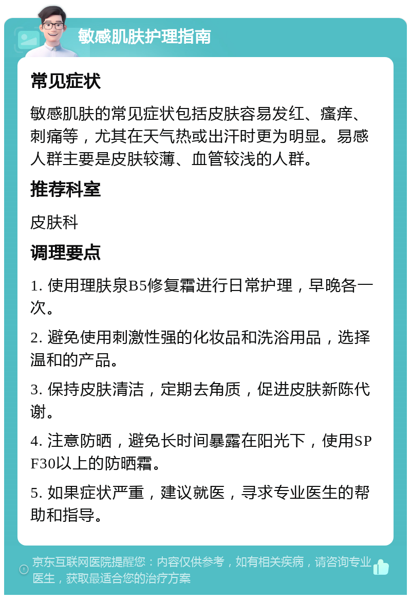 敏感肌肤护理指南 常见症状 敏感肌肤的常见症状包括皮肤容易发红、瘙痒、刺痛等，尤其在天气热或出汗时更为明显。易感人群主要是皮肤较薄、血管较浅的人群。 推荐科室 皮肤科 调理要点 1. 使用理肤泉B5修复霜进行日常护理，早晚各一次。 2. 避免使用刺激性强的化妆品和洗浴用品，选择温和的产品。 3. 保持皮肤清洁，定期去角质，促进皮肤新陈代谢。 4. 注意防晒，避免长时间暴露在阳光下，使用SPF30以上的防晒霜。 5. 如果症状严重，建议就医，寻求专业医生的帮助和指导。