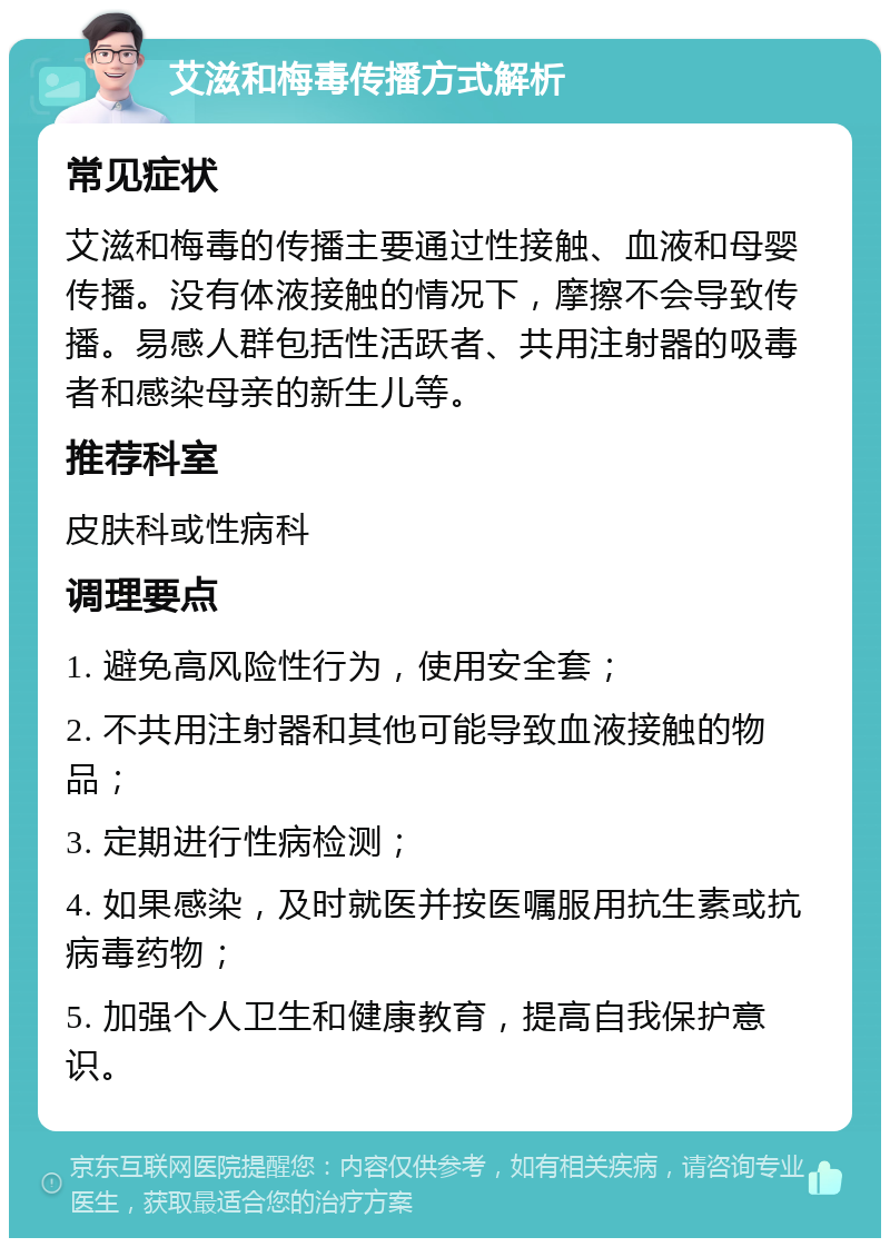 艾滋和梅毒传播方式解析 常见症状 艾滋和梅毒的传播主要通过性接触、血液和母婴传播。没有体液接触的情况下，摩擦不会导致传播。易感人群包括性活跃者、共用注射器的吸毒者和感染母亲的新生儿等。 推荐科室 皮肤科或性病科 调理要点 1. 避免高风险性行为，使用安全套； 2. 不共用注射器和其他可能导致血液接触的物品； 3. 定期进行性病检测； 4. 如果感染，及时就医并按医嘱服用抗生素或抗病毒药物； 5. 加强个人卫生和健康教育，提高自我保护意识。