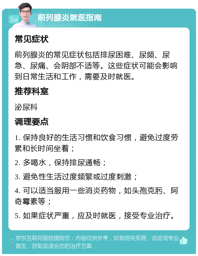 前列腺炎就医指南 常见症状 前列腺炎的常见症状包括排尿困难、尿频、尿急、尿痛、会阴部不适等。这些症状可能会影响到日常生活和工作，需要及时就医。 推荐科室 泌尿科 调理要点 1. 保持良好的生活习惯和饮食习惯，避免过度劳累和长时间坐着； 2. 多喝水，保持排尿通畅； 3. 避免性生活过度频繁或过度刺激； 4. 可以适当服用一些消炎药物，如头孢克肟、阿奇霉素等； 5. 如果症状严重，应及时就医，接受专业治疗。