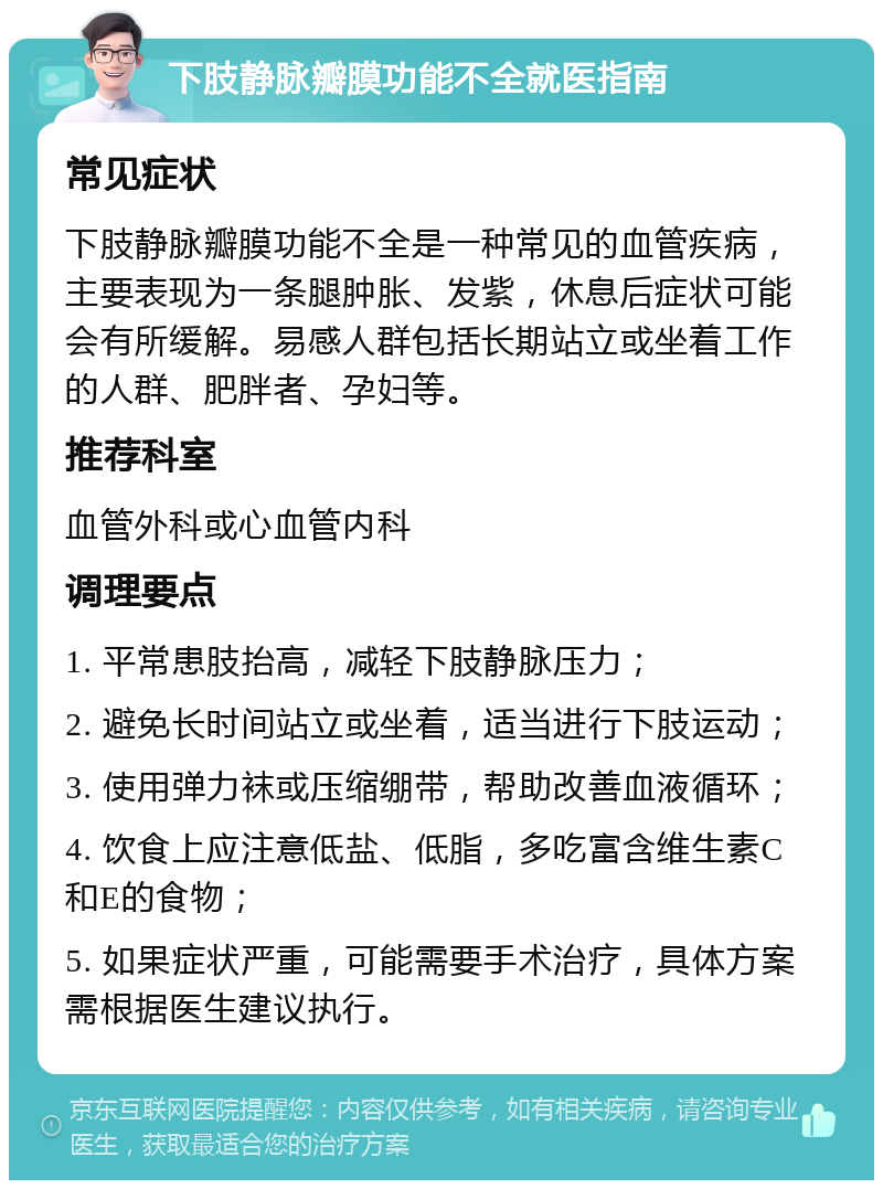 下肢静脉瓣膜功能不全就医指南 常见症状 下肢静脉瓣膜功能不全是一种常见的血管疾病，主要表现为一条腿肿胀、发紫，休息后症状可能会有所缓解。易感人群包括长期站立或坐着工作的人群、肥胖者、孕妇等。 推荐科室 血管外科或心血管内科 调理要点 1. 平常患肢抬高，减轻下肢静脉压力； 2. 避免长时间站立或坐着，适当进行下肢运动； 3. 使用弹力袜或压缩绷带，帮助改善血液循环； 4. 饮食上应注意低盐、低脂，多吃富含维生素C和E的食物； 5. 如果症状严重，可能需要手术治疗，具体方案需根据医生建议执行。