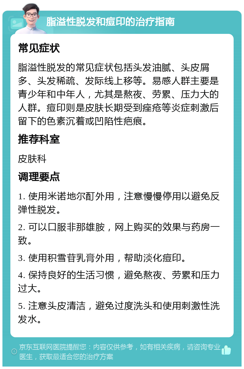 脂溢性脱发和痘印的治疗指南 常见症状 脂溢性脱发的常见症状包括头发油腻、头皮屑多、头发稀疏、发际线上移等。易感人群主要是青少年和中年人，尤其是熬夜、劳累、压力大的人群。痘印则是皮肤长期受到痤疮等炎症刺激后留下的色素沉着或凹陷性疤痕。 推荐科室 皮肤科 调理要点 1. 使用米诺地尔酊外用，注意慢慢停用以避免反弹性脱发。 2. 可以口服非那雄胺，网上购买的效果与药房一致。 3. 使用积雪苷乳膏外用，帮助淡化痘印。 4. 保持良好的生活习惯，避免熬夜、劳累和压力过大。 5. 注意头皮清洁，避免过度洗头和使用刺激性洗发水。