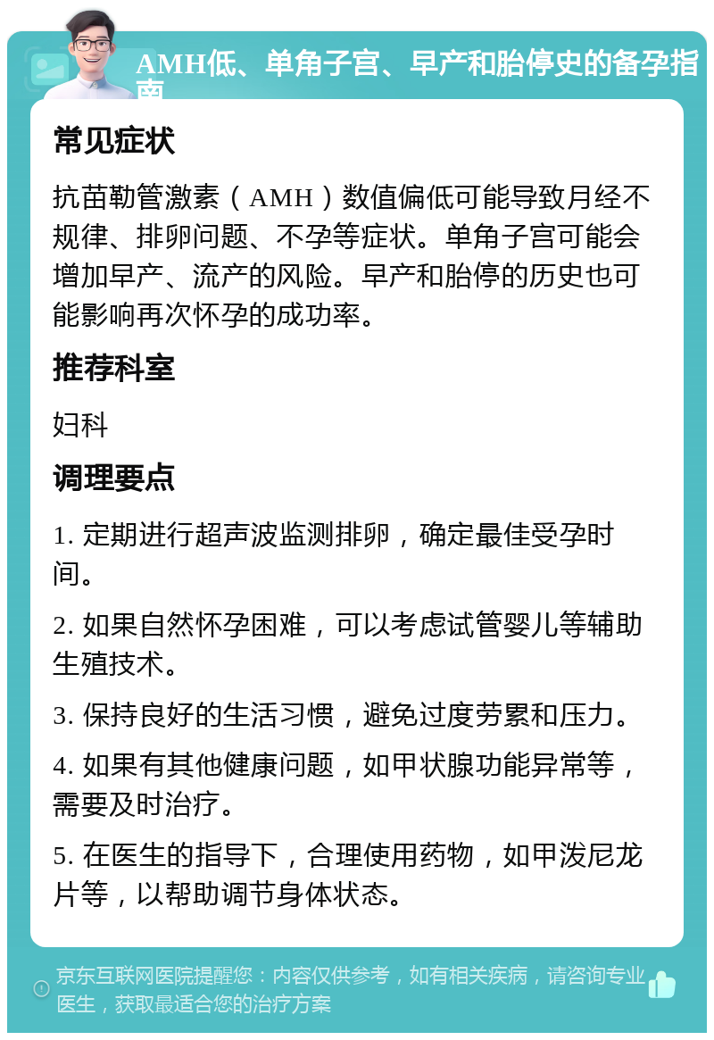 AMH低、单角子宫、早产和胎停史的备孕指南 常见症状 抗苗勒管激素（AMH）数值偏低可能导致月经不规律、排卵问题、不孕等症状。单角子宫可能会增加早产、流产的风险。早产和胎停的历史也可能影响再次怀孕的成功率。 推荐科室 妇科 调理要点 1. 定期进行超声波监测排卵，确定最佳受孕时间。 2. 如果自然怀孕困难，可以考虑试管婴儿等辅助生殖技术。 3. 保持良好的生活习惯，避免过度劳累和压力。 4. 如果有其他健康问题，如甲状腺功能异常等，需要及时治疗。 5. 在医生的指导下，合理使用药物，如甲泼尼龙片等，以帮助调节身体状态。