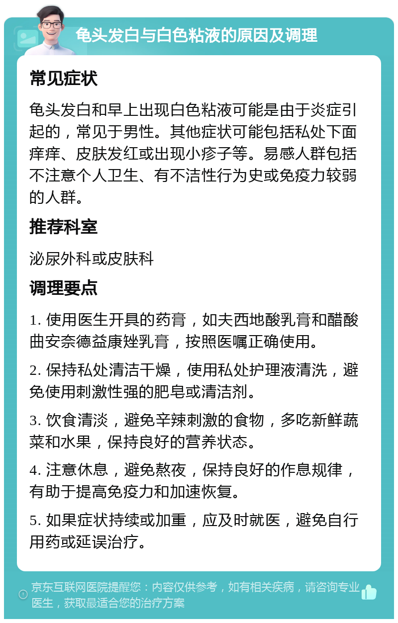 龟头发白与白色粘液的原因及调理 常见症状 龟头发白和早上出现白色粘液可能是由于炎症引起的，常见于男性。其他症状可能包括私处下面痒痒、皮肤发红或出现小疹子等。易感人群包括不注意个人卫生、有不洁性行为史或免疫力较弱的人群。 推荐科室 泌尿外科或皮肤科 调理要点 1. 使用医生开具的药膏，如夫西地酸乳膏和醋酸曲安奈德益康矬乳膏，按照医嘱正确使用。 2. 保持私处清洁干燥，使用私处护理液清洗，避免使用刺激性强的肥皂或清洁剂。 3. 饮食清淡，避免辛辣刺激的食物，多吃新鲜蔬菜和水果，保持良好的营养状态。 4. 注意休息，避免熬夜，保持良好的作息规律，有助于提高免疫力和加速恢复。 5. 如果症状持续或加重，应及时就医，避免自行用药或延误治疗。