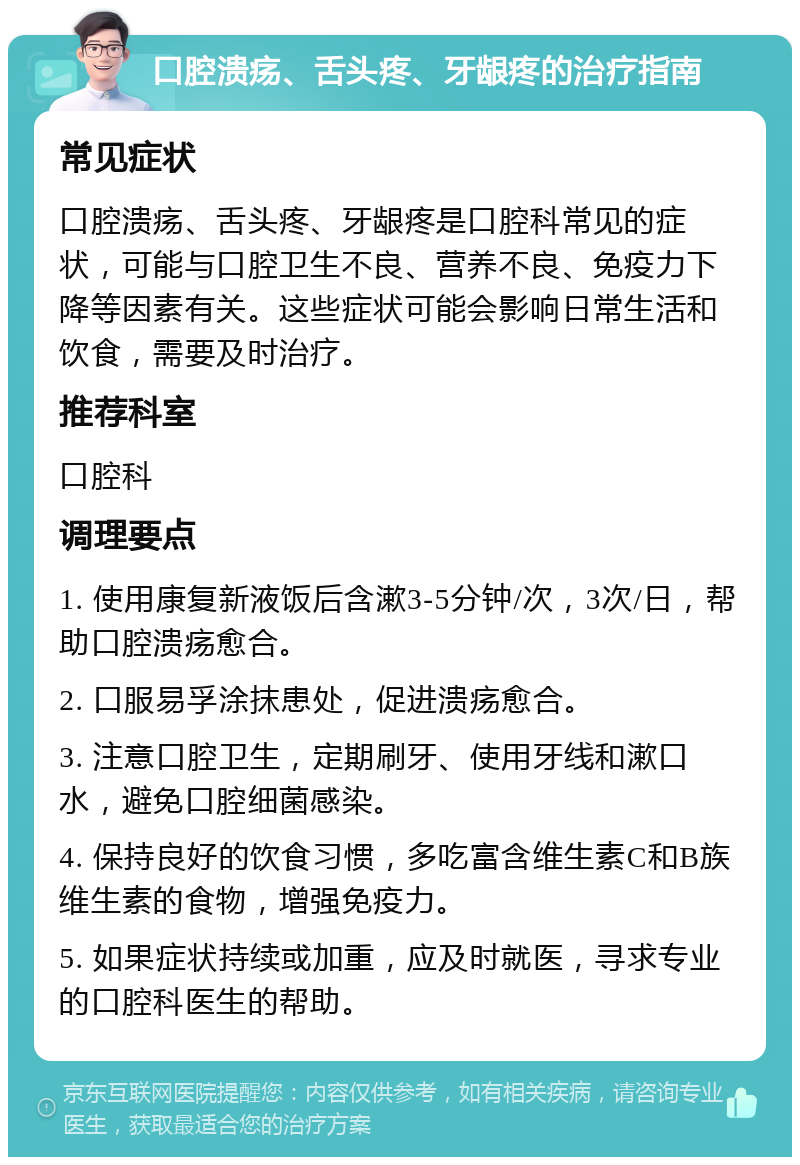 口腔溃疡、舌头疼、牙龈疼的治疗指南 常见症状 口腔溃疡、舌头疼、牙龈疼是口腔科常见的症状，可能与口腔卫生不良、营养不良、免疫力下降等因素有关。这些症状可能会影响日常生活和饮食，需要及时治疗。 推荐科室 口腔科 调理要点 1. 使用康复新液饭后含漱3-5分钟/次，3次/日，帮助口腔溃疡愈合。 2. 口服易孚涂抹患处，促进溃疡愈合。 3. 注意口腔卫生，定期刷牙、使用牙线和漱口水，避免口腔细菌感染。 4. 保持良好的饮食习惯，多吃富含维生素C和B族维生素的食物，增强免疫力。 5. 如果症状持续或加重，应及时就医，寻求专业的口腔科医生的帮助。