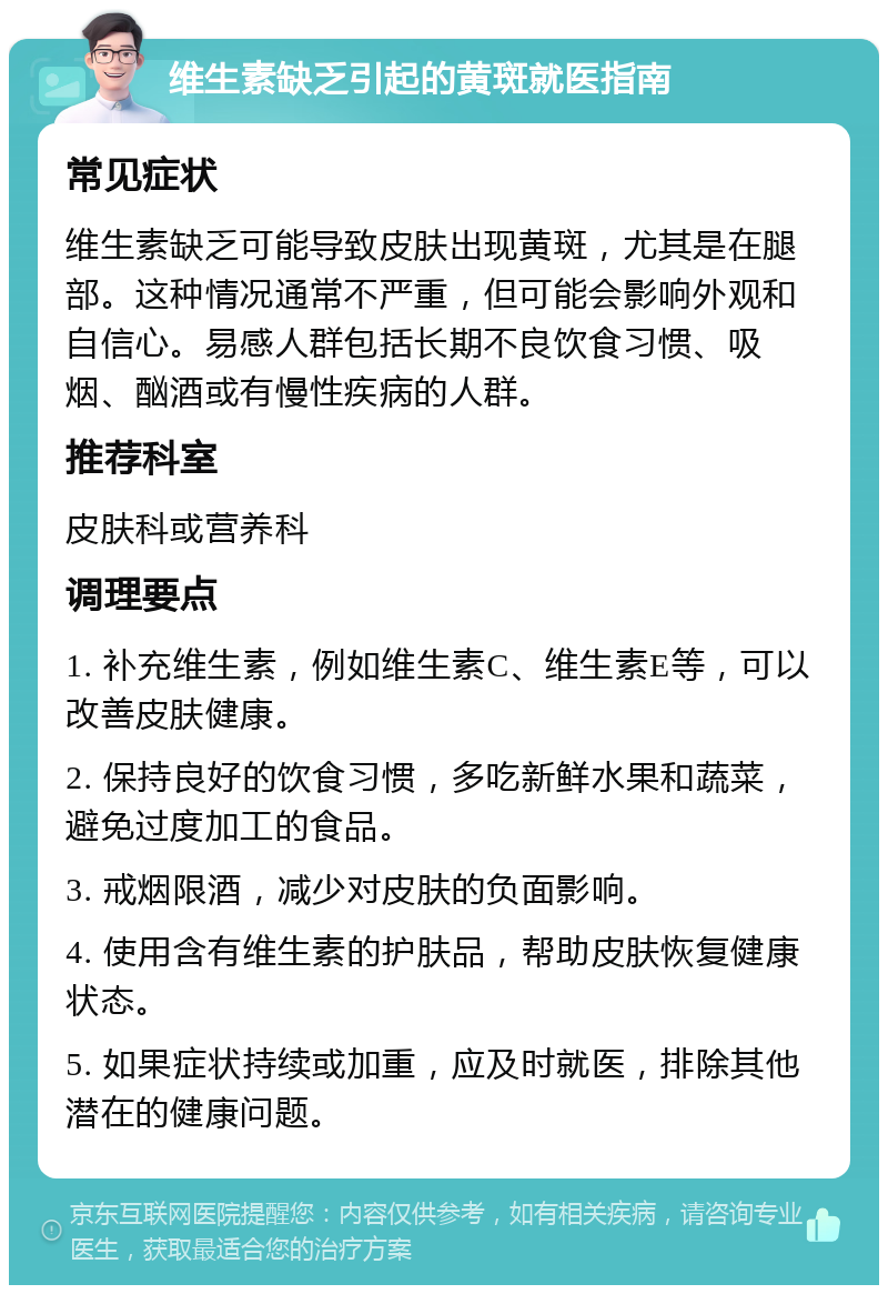 维生素缺乏引起的黄斑就医指南 常见症状 维生素缺乏可能导致皮肤出现黄斑，尤其是在腿部。这种情况通常不严重，但可能会影响外观和自信心。易感人群包括长期不良饮食习惯、吸烟、酗酒或有慢性疾病的人群。 推荐科室 皮肤科或营养科 调理要点 1. 补充维生素，例如维生素C、维生素E等，可以改善皮肤健康。 2. 保持良好的饮食习惯，多吃新鲜水果和蔬菜，避免过度加工的食品。 3. 戒烟限酒，减少对皮肤的负面影响。 4. 使用含有维生素的护肤品，帮助皮肤恢复健康状态。 5. 如果症状持续或加重，应及时就医，排除其他潜在的健康问题。