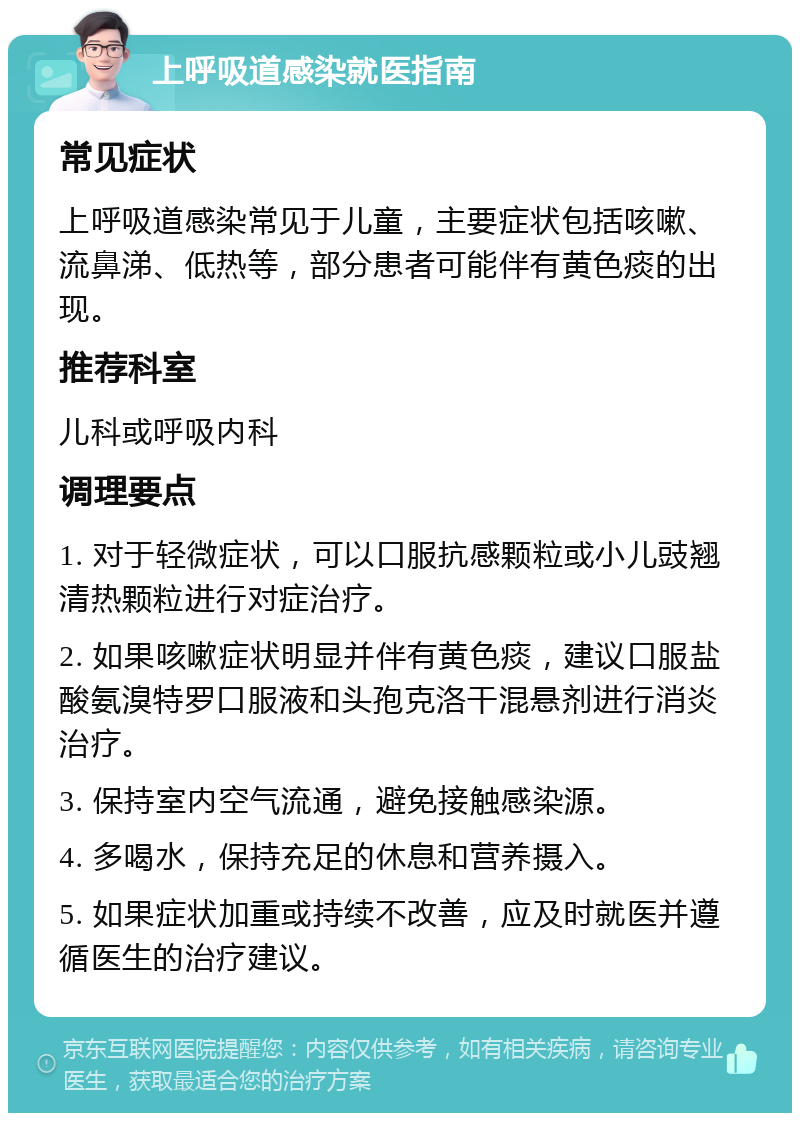 上呼吸道感染就医指南 常见症状 上呼吸道感染常见于儿童，主要症状包括咳嗽、流鼻涕、低热等，部分患者可能伴有黄色痰的出现。 推荐科室 儿科或呼吸内科 调理要点 1. 对于轻微症状，可以口服抗感颗粒或小儿豉翘清热颗粒进行对症治疗。 2. 如果咳嗽症状明显并伴有黄色痰，建议口服盐酸氨溴特罗口服液和头孢克洛干混悬剂进行消炎治疗。 3. 保持室内空气流通，避免接触感染源。 4. 多喝水，保持充足的休息和营养摄入。 5. 如果症状加重或持续不改善，应及时就医并遵循医生的治疗建议。