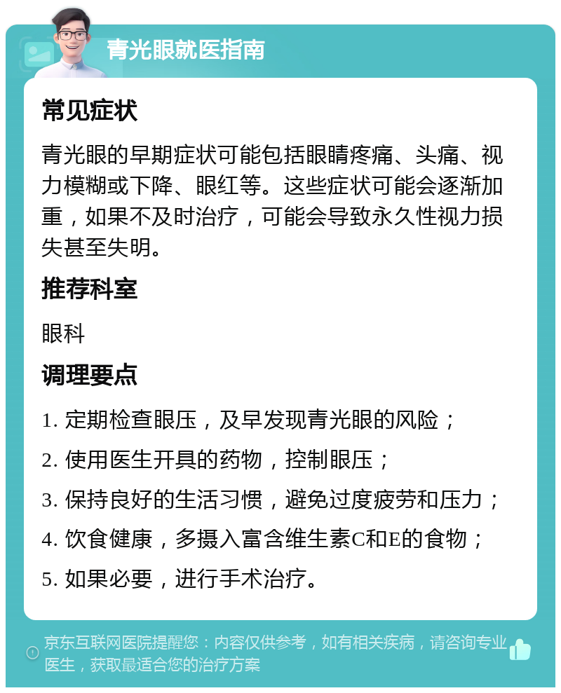 青光眼就医指南 常见症状 青光眼的早期症状可能包括眼睛疼痛、头痛、视力模糊或下降、眼红等。这些症状可能会逐渐加重，如果不及时治疗，可能会导致永久性视力损失甚至失明。 推荐科室 眼科 调理要点 1. 定期检查眼压，及早发现青光眼的风险； 2. 使用医生开具的药物，控制眼压； 3. 保持良好的生活习惯，避免过度疲劳和压力； 4. 饮食健康，多摄入富含维生素C和E的食物； 5. 如果必要，进行手术治疗。