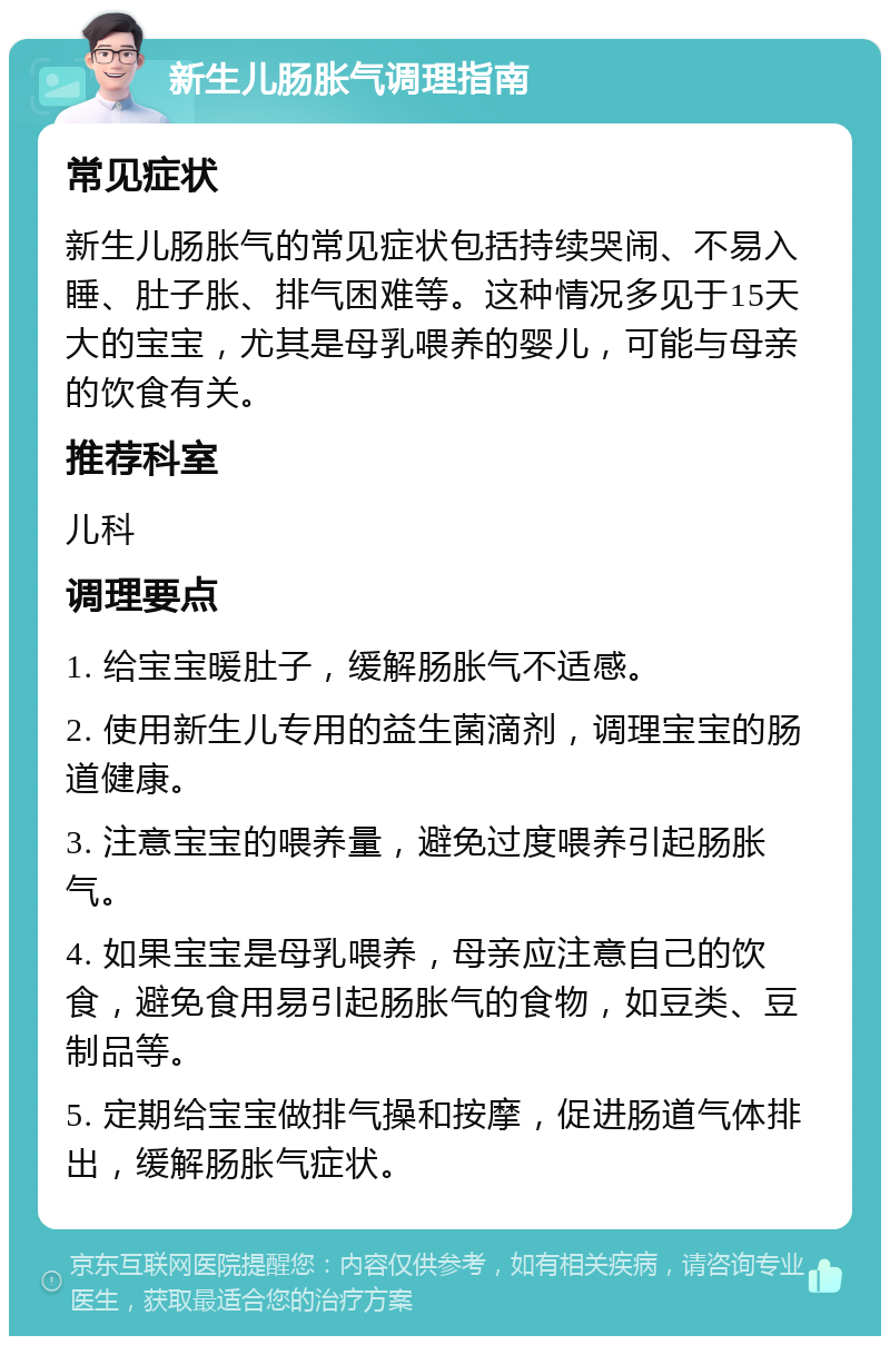 新生儿肠胀气调理指南 常见症状 新生儿肠胀气的常见症状包括持续哭闹、不易入睡、肚子胀、排气困难等。这种情况多见于15天大的宝宝，尤其是母乳喂养的婴儿，可能与母亲的饮食有关。 推荐科室 儿科 调理要点 1. 给宝宝暖肚子，缓解肠胀气不适感。 2. 使用新生儿专用的益生菌滴剂，调理宝宝的肠道健康。 3. 注意宝宝的喂养量，避免过度喂养引起肠胀气。 4. 如果宝宝是母乳喂养，母亲应注意自己的饮食，避免食用易引起肠胀气的食物，如豆类、豆制品等。 5. 定期给宝宝做排气操和按摩，促进肠道气体排出，缓解肠胀气症状。