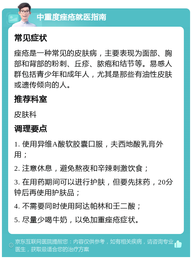 中重度痤疮就医指南 常见症状 痤疮是一种常见的皮肤病，主要表现为面部、胸部和背部的粉刺、丘疹、脓疱和结节等。易感人群包括青少年和成年人，尤其是那些有油性皮肤或遗传倾向的人。 推荐科室 皮肤科 调理要点 1. 使用异维A酸软胶囊口服，夫西地酸乳膏外用； 2. 注意休息，避免熬夜和辛辣刺激饮食； 3. 在用药期间可以进行护肤，但要先抹药，20分钟后再使用护肤品； 4. 不需要同时使用阿达帕林和壬二酸； 5. 尽量少喝牛奶，以免加重痤疮症状。