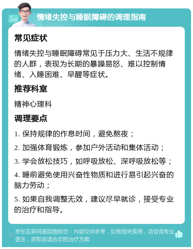 情绪失控与睡眠障碍的调理指南 常见症状 情绪失控与睡眠障碍常见于压力大、生活不规律的人群，表现为长期的暴躁易怒、难以控制情绪、入睡困难、早醒等症状。 推荐科室 精神心理科 调理要点 1. 保持规律的作息时间，避免熬夜； 2. 加强体育锻炼，参加户外活动和集体活动； 3. 学会放松技巧，如呼吸放松、深呼吸放松等； 4. 睡前避免使用兴奋性物质和进行易引起兴奋的脑力劳动； 5. 如果自我调整无效，建议尽早就诊，接受专业的治疗和指导。