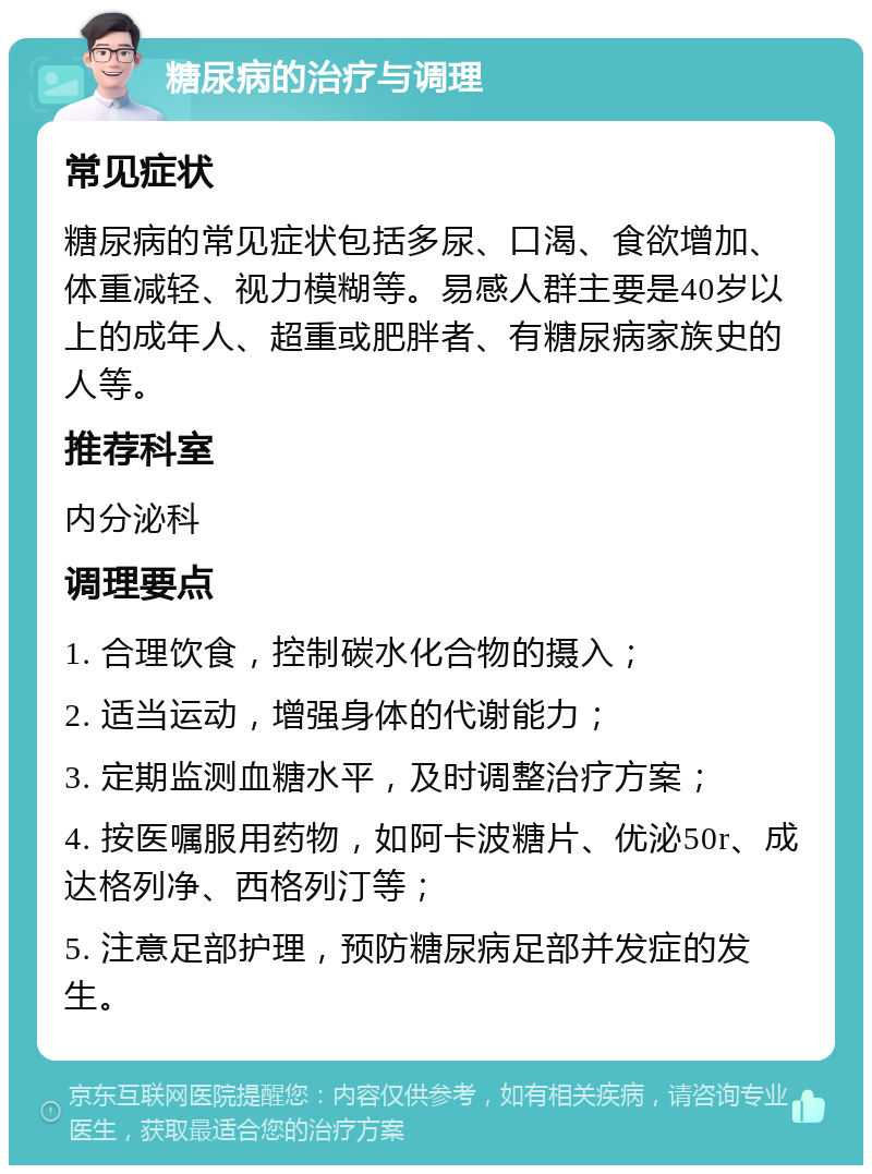 糖尿病的治疗与调理 常见症状 糖尿病的常见症状包括多尿、口渴、食欲增加、体重减轻、视力模糊等。易感人群主要是40岁以上的成年人、超重或肥胖者、有糖尿病家族史的人等。 推荐科室 内分泌科 调理要点 1. 合理饮食，控制碳水化合物的摄入； 2. 适当运动，增强身体的代谢能力； 3. 定期监测血糖水平，及时调整治疗方案； 4. 按医嘱服用药物，如阿卡波糖片、优泌50r、成达格列净、西格列汀等； 5. 注意足部护理，预防糖尿病足部并发症的发生。