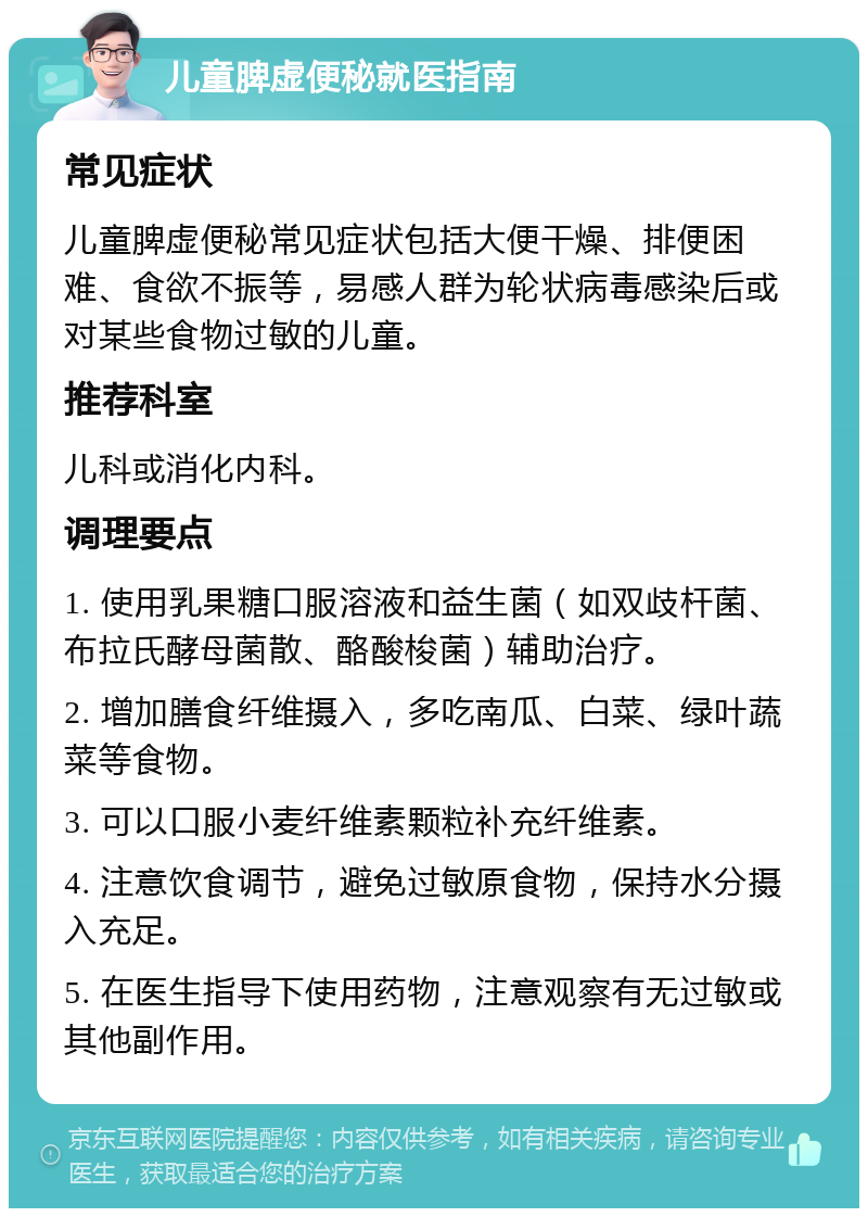 儿童脾虚便秘就医指南 常见症状 儿童脾虚便秘常见症状包括大便干燥、排便困难、食欲不振等，易感人群为轮状病毒感染后或对某些食物过敏的儿童。 推荐科室 儿科或消化内科。 调理要点 1. 使用乳果糖口服溶液和益生菌（如双歧杆菌、布拉氏酵母菌散、酪酸梭菌）辅助治疗。 2. 增加膳食纤维摄入，多吃南瓜、白菜、绿叶蔬菜等食物。 3. 可以口服小麦纤维素颗粒补充纤维素。 4. 注意饮食调节，避免过敏原食物，保持水分摄入充足。 5. 在医生指导下使用药物，注意观察有无过敏或其他副作用。