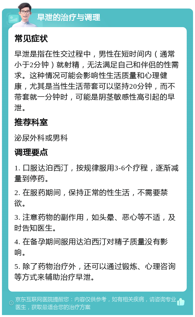 早泄的治疗与调理 常见症状 早泄是指在性交过程中，男性在短时间内（通常小于2分钟）就射精，无法满足自己和伴侣的性需求。这种情况可能会影响性生活质量和心理健康，尤其是当性生活带套可以坚持20分钟，而不带套就一分钟时，可能是阴茎敏感性高引起的早泄。 推荐科室 泌尿外科或男科 调理要点 1. 口服达泊西汀，按规律服用3-6个疗程，逐渐减量到停药。 2. 在服药期间，保持正常的性生活，不需要禁欲。 3. 注意药物的副作用，如头晕、恶心等不适，及时告知医生。 4. 在备孕期间服用达泊西汀对精子质量没有影响。 5. 除了药物治疗外，还可以通过锻炼、心理咨询等方式来辅助治疗早泄。