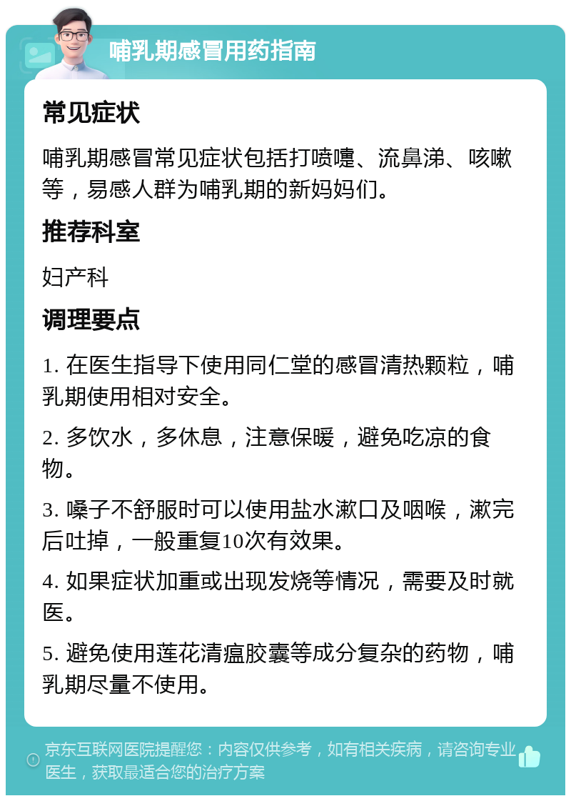 哺乳期感冒用药指南 常见症状 哺乳期感冒常见症状包括打喷嚏、流鼻涕、咳嗽等，易感人群为哺乳期的新妈妈们。 推荐科室 妇产科 调理要点 1. 在医生指导下使用同仁堂的感冒清热颗粒，哺乳期使用相对安全。 2. 多饮水，多休息，注意保暖，避免吃凉的食物。 3. 嗓子不舒服时可以使用盐水漱口及咽喉，漱完后吐掉，一般重复10次有效果。 4. 如果症状加重或出现发烧等情况，需要及时就医。 5. 避免使用莲花清瘟胶囊等成分复杂的药物，哺乳期尽量不使用。