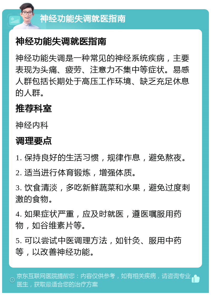 神经功能失调就医指南 神经功能失调就医指南 神经功能失调是一种常见的神经系统疾病，主要表现为头痛、疲劳、注意力不集中等症状。易感人群包括长期处于高压工作环境、缺乏充足休息的人群。 推荐科室 神经内科 调理要点 1. 保持良好的生活习惯，规律作息，避免熬夜。 2. 适当进行体育锻炼，增强体质。 3. 饮食清淡，多吃新鲜蔬菜和水果，避免过度刺激的食物。 4. 如果症状严重，应及时就医，遵医嘱服用药物，如谷维素片等。 5. 可以尝试中医调理方法，如针灸、服用中药等，以改善神经功能。